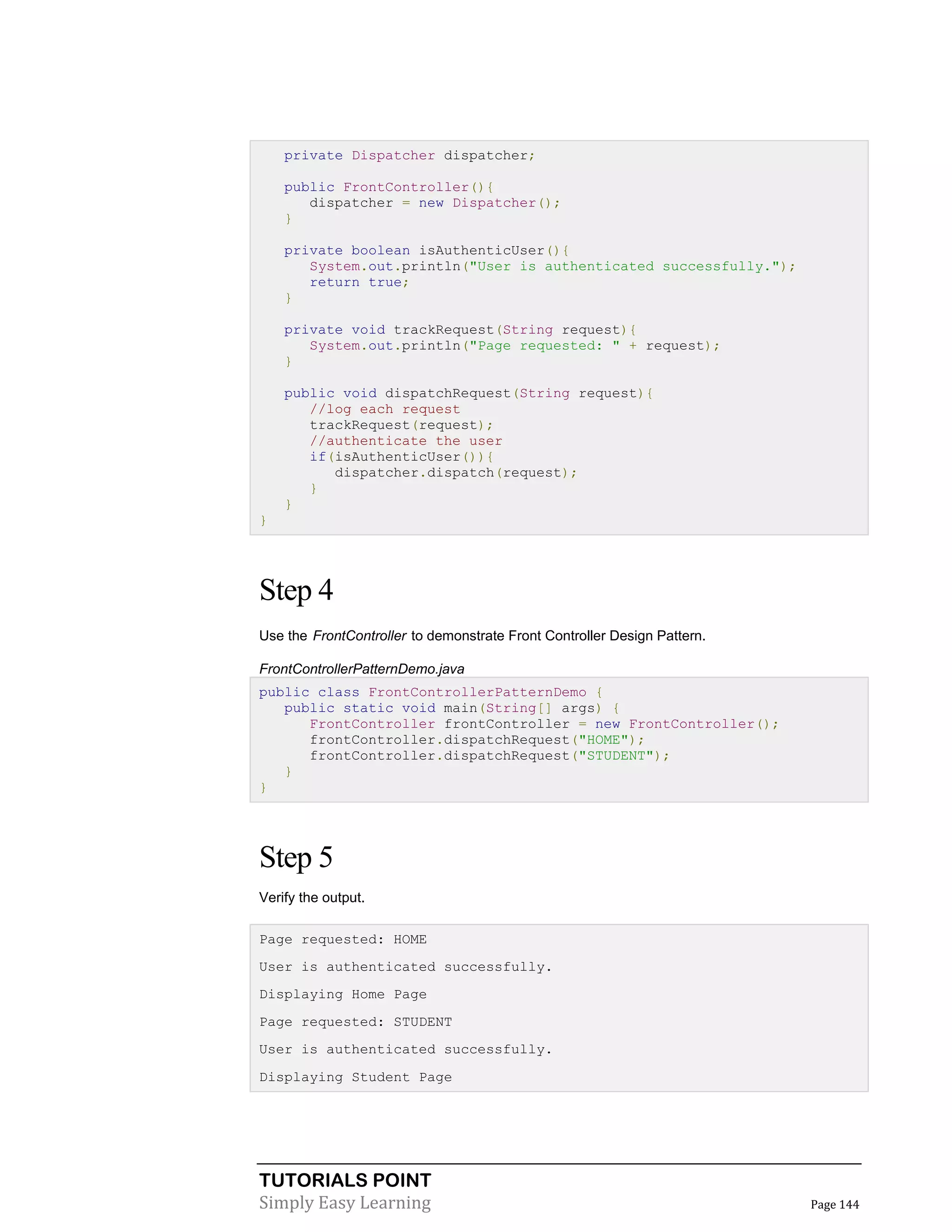 TUTORIALS POINT
Simply Easy Learning Page 144
private Dispatcher dispatcher;
public FrontController(){
dispatcher = new Dispatcher();
}
private boolean isAuthenticUser(){
System.out.println("User is authenticated successfully.");
return true;
}
private void trackRequest(String request){
System.out.println("Page requested: " + request);
}
public void dispatchRequest(String request){
//log each request
trackRequest(request);
//authenticate the user
if(isAuthenticUser()){
dispatcher.dispatch(request);
}
}
}
Step 4
Use the FrontController to demonstrate Front Controller Design Pattern.
FrontControllerPatternDemo.java
public class FrontControllerPatternDemo {
public static void main(String[] args) {
FrontController frontController = new FrontController();
frontController.dispatchRequest("HOME");
frontController.dispatchRequest("STUDENT");
}
}
Step 5
Verify the output.
Page requested: HOME
User is authenticated successfully.
Displaying Home Page
Page requested: STUDENT
User is authenticated successfully.
Displaying Student Page
 