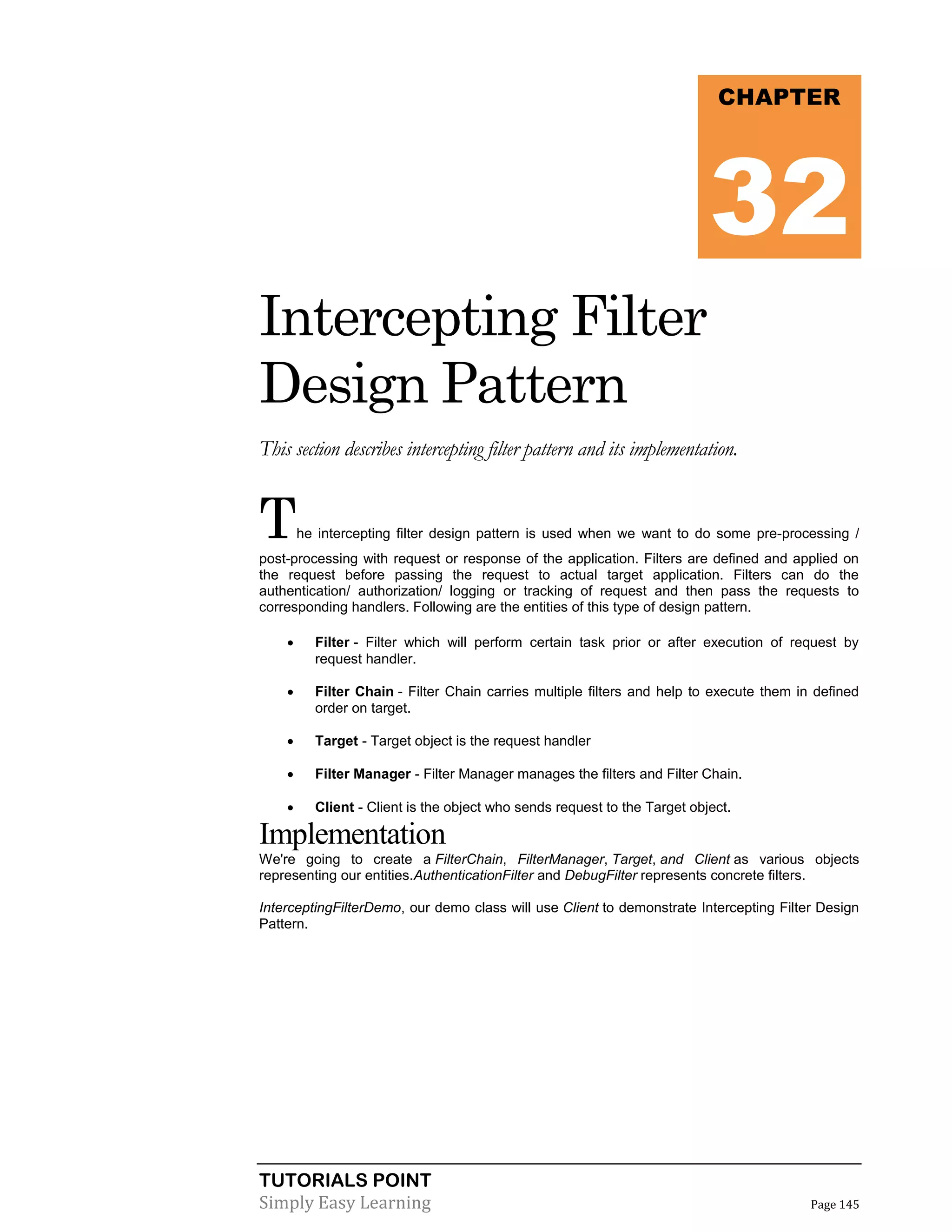 TUTORIALS POINT
Simply Easy Learning Page 145
Intercepting Filter
Design Pattern
This section describes intercepting filter pattern and its implementation.
The intercepting filter design pattern is used when we want to do some pre-processing /
post-processing with request or response of the application. Filters are defined and applied on
the request before passing the request to actual target application. Filters can do the
authentication/ authorization/ logging or tracking of request and then pass the requests to
corresponding handlers. Following are the entities of this type of design pattern.
 Filter - Filter which will perform certain task prior or after execution of request by
request handler.
 Filter Chain - Filter Chain carries multiple filters and help to execute them in defined
order on target.
 Target - Target object is the request handler
 Filter Manager - Filter Manager manages the filters and Filter Chain.
 Client - Client is the object who sends request to the Target object.
Implementation
We're going to create a FilterChain, FilterManager, Target, and Client as various objects
representing our entities.AuthenticationFilter and DebugFilter represents concrete filters.
InterceptingFilterDemo, our demo class will use Client to demonstrate Intercepting Filter Design
Pattern.
CHAPTER
32
 