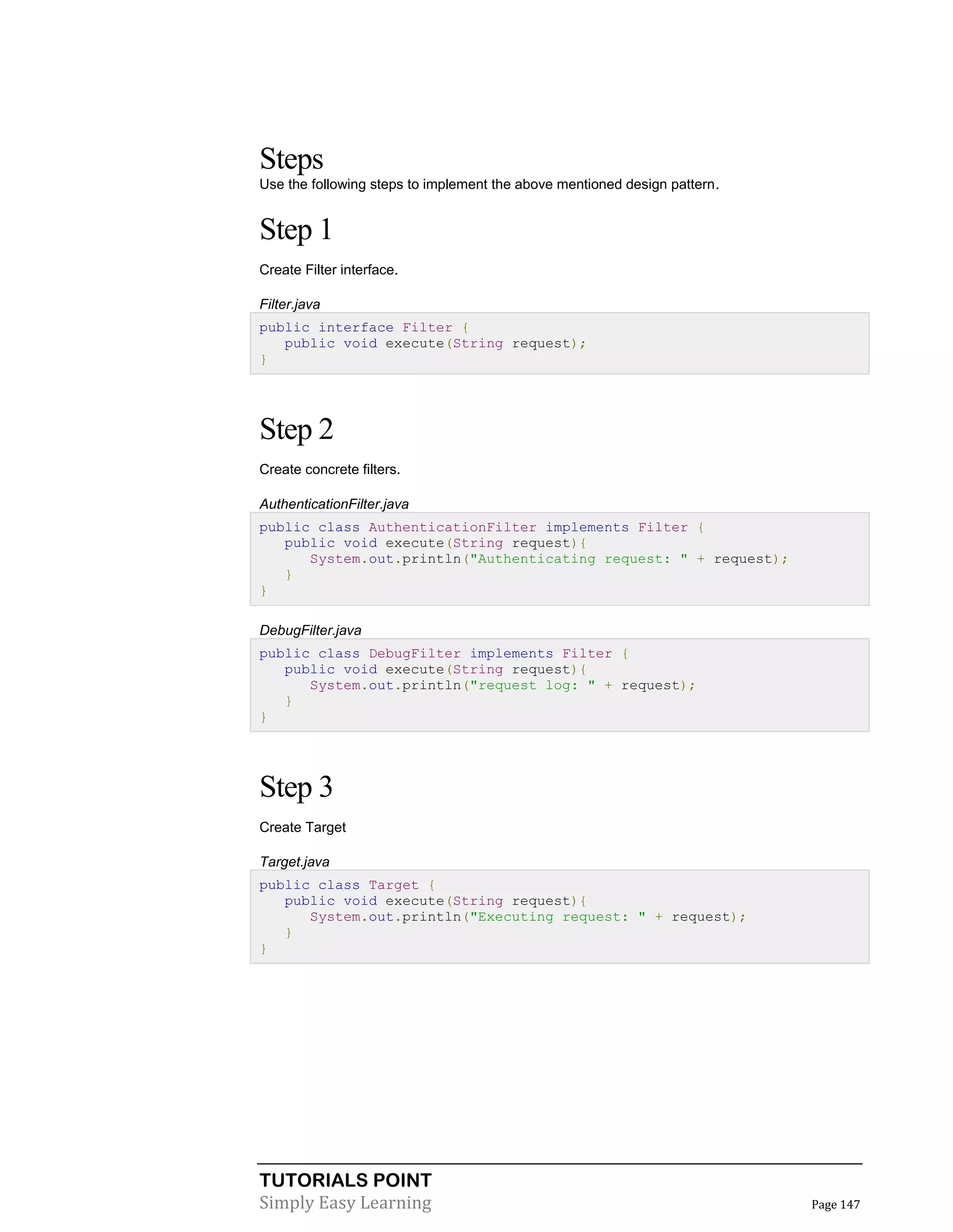 TUTORIALS POINT
Simply Easy Learning Page 147
Steps
Use the following steps to implement the above mentioned design pattern.
Step 1
Create Filter interface.
Filter.java
public interface Filter {
public void execute(String request);
}
Step 2
Create concrete filters.
AuthenticationFilter.java
public class AuthenticationFilter implements Filter {
public void execute(String request){
System.out.println("Authenticating request: " + request);
}
}
DebugFilter.java
public class DebugFilter implements Filter {
public void execute(String request){
System.out.println("request log: " + request);
}
}
Step 3
Create Target
Target.java
public class Target {
public void execute(String request){
System.out.println("Executing request: " + request);
}
}
 