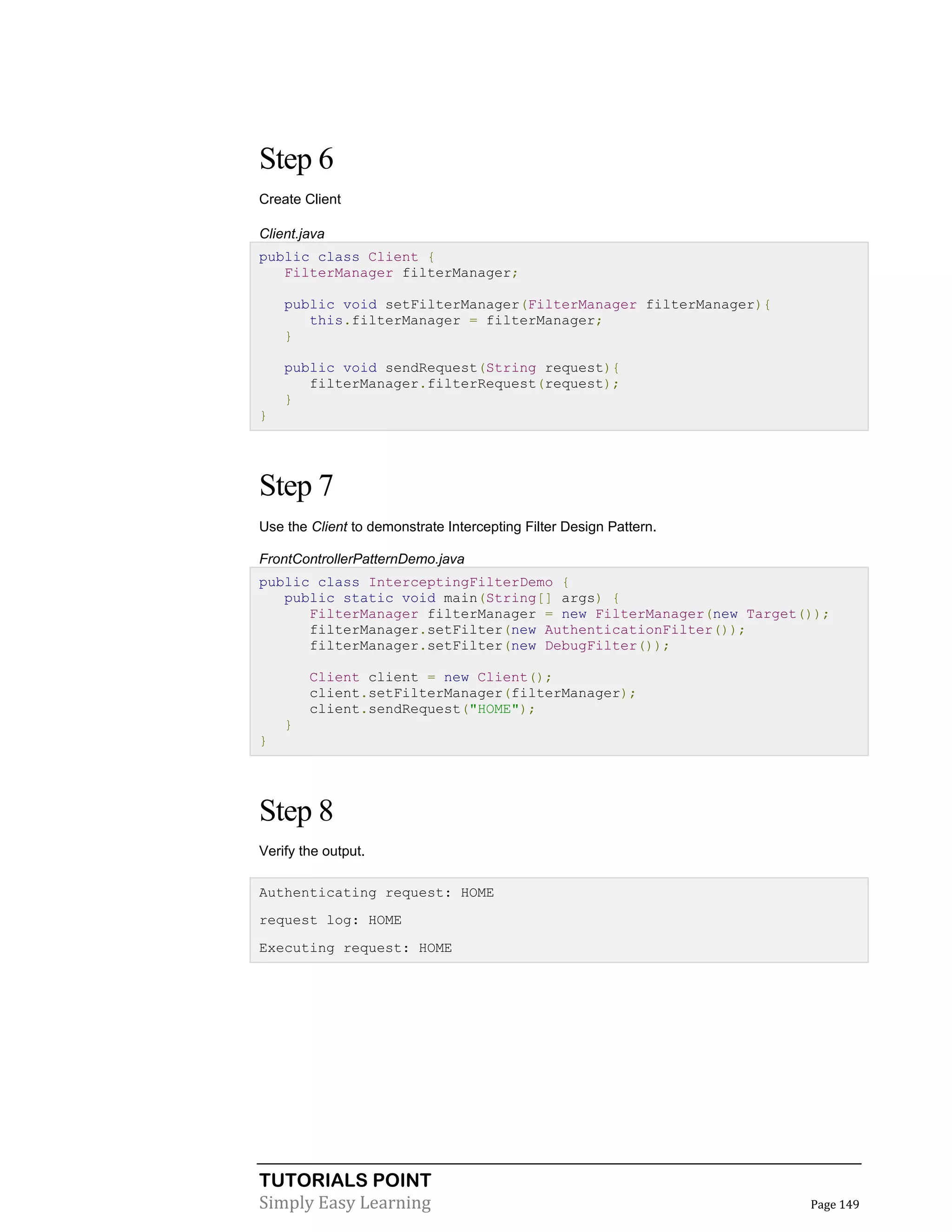 TUTORIALS POINT
Simply Easy Learning Page 149
Step 6
Create Client
Client.java
public class Client {
FilterManager filterManager;
public void setFilterManager(FilterManager filterManager){
this.filterManager = filterManager;
}
public void sendRequest(String request){
filterManager.filterRequest(request);
}
}
Step 7
Use the Client to demonstrate Intercepting Filter Design Pattern.
FrontControllerPatternDemo.java
public class InterceptingFilterDemo {
public static void main(String[] args) {
FilterManager filterManager = new FilterManager(new Target());
filterManager.setFilter(new AuthenticationFilter());
filterManager.setFilter(new DebugFilter());
Client client = new Client();
client.setFilterManager(filterManager);
client.sendRequest("HOME");
}
}
Step 8
Verify the output.
Authenticating request: HOME
request log: HOME
Executing request: HOME
 