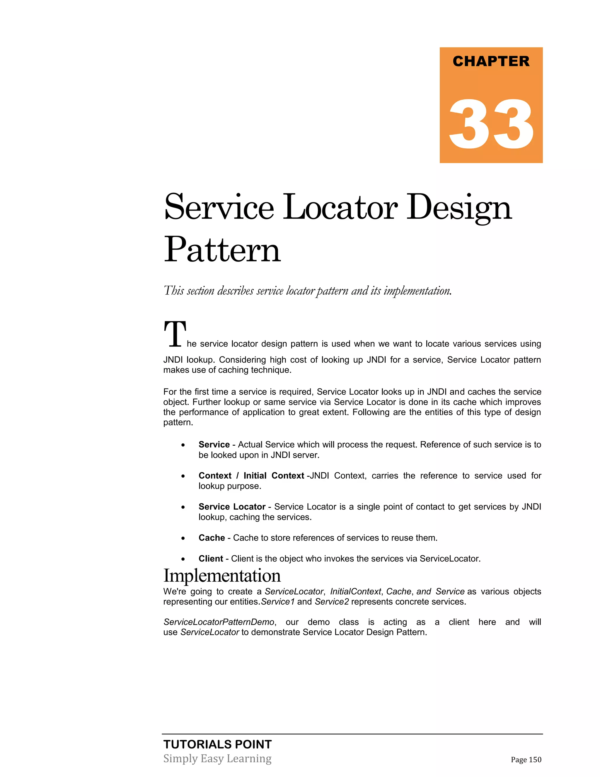 TUTORIALS POINT
Simply Easy Learning Page 150
Service Locator Design
Pattern
This section describes service locator pattern and its implementation.
The service locator design pattern is used when we want to locate various services using
JNDI lookup. Considering high cost of looking up JNDI for a service, Service Locator pattern
makes use of caching technique.
For the first time a service is required, Service Locator looks up in JNDI and caches the service
object. Further lookup or same service via Service Locator is done in its cache which improves
the performance of application to great extent. Following are the entities of this type of design
pattern.
 Service - Actual Service which will process the request. Reference of such service is to
be looked upon in JNDI server.
 Context / Initial Context -JNDI Context, carries the reference to service used for
lookup purpose.
 Service Locator - Service Locator is a single point of contact to get services by JNDI
lookup, caching the services.
 Cache - Cache to store references of services to reuse them.
 Client - Client is the object who invokes the services via ServiceLocator.
Implementation
We're going to create a ServiceLocator, InitialContext, Cache, and Service as various objects
representing our entities.Service1 and Service2 represents concrete services.
ServiceLocatorPatternDemo, our demo class is acting as a client here and will
use ServiceLocator to demonstrate Service Locator Design Pattern.
CHAPTER
33
 