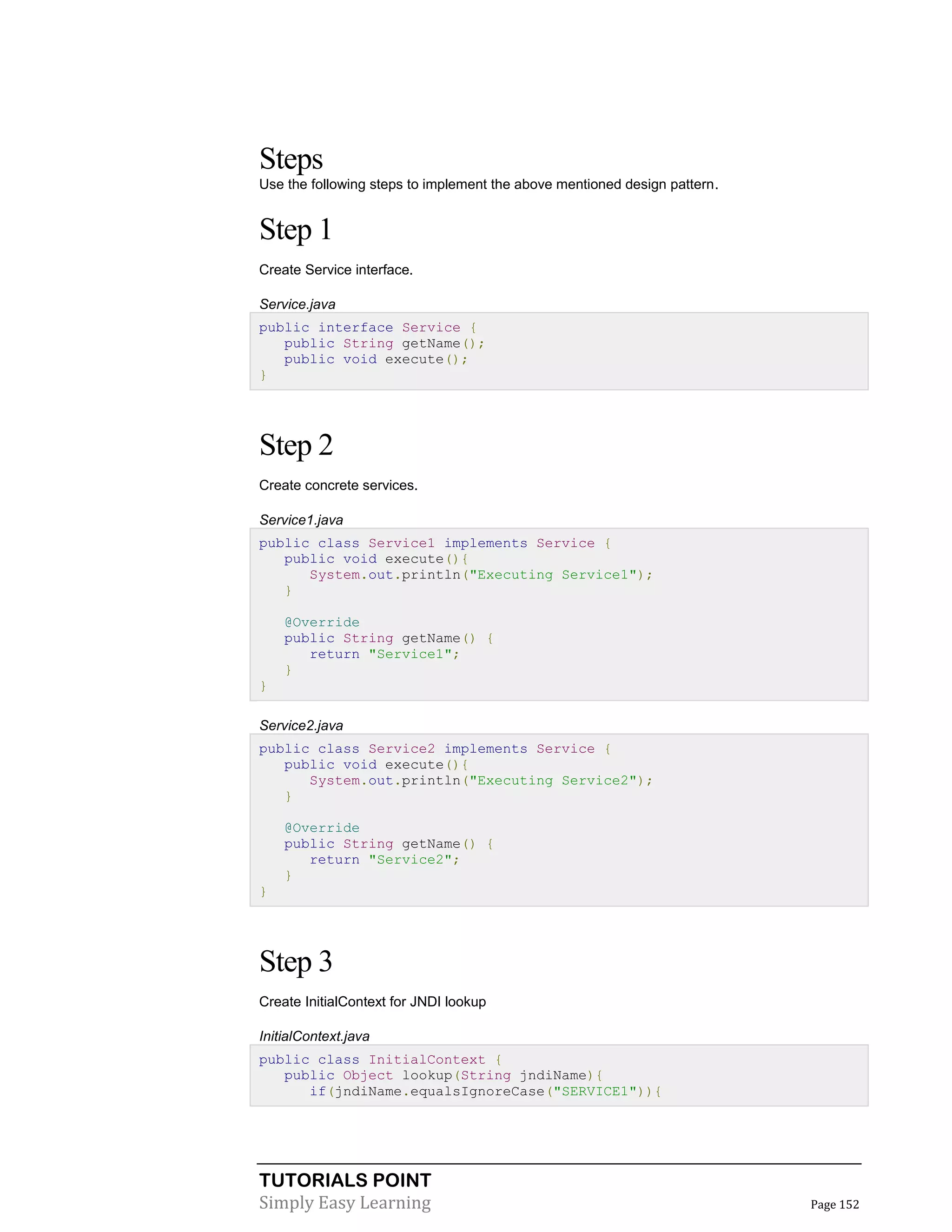 TUTORIALS POINT
Simply Easy Learning Page 152
Steps
Use the following steps to implement the above mentioned design pattern.
Step 1
Create Service interface.
Service.java
public interface Service {
public String getName();
public void execute();
}
Step 2
Create concrete services.
Service1.java
public class Service1 implements Service {
public void execute(){
System.out.println("Executing Service1");
}
@Override
public String getName() {
return "Service1";
}
}
Service2.java
public class Service2 implements Service {
public void execute(){
System.out.println("Executing Service2");
}
@Override
public String getName() {
return "Service2";
}
}
Step 3
Create InitialContext for JNDI lookup
InitialContext.java
public class InitialContext {
public Object lookup(String jndiName){
if(jndiName.equalsIgnoreCase("SERVICE1")){
 