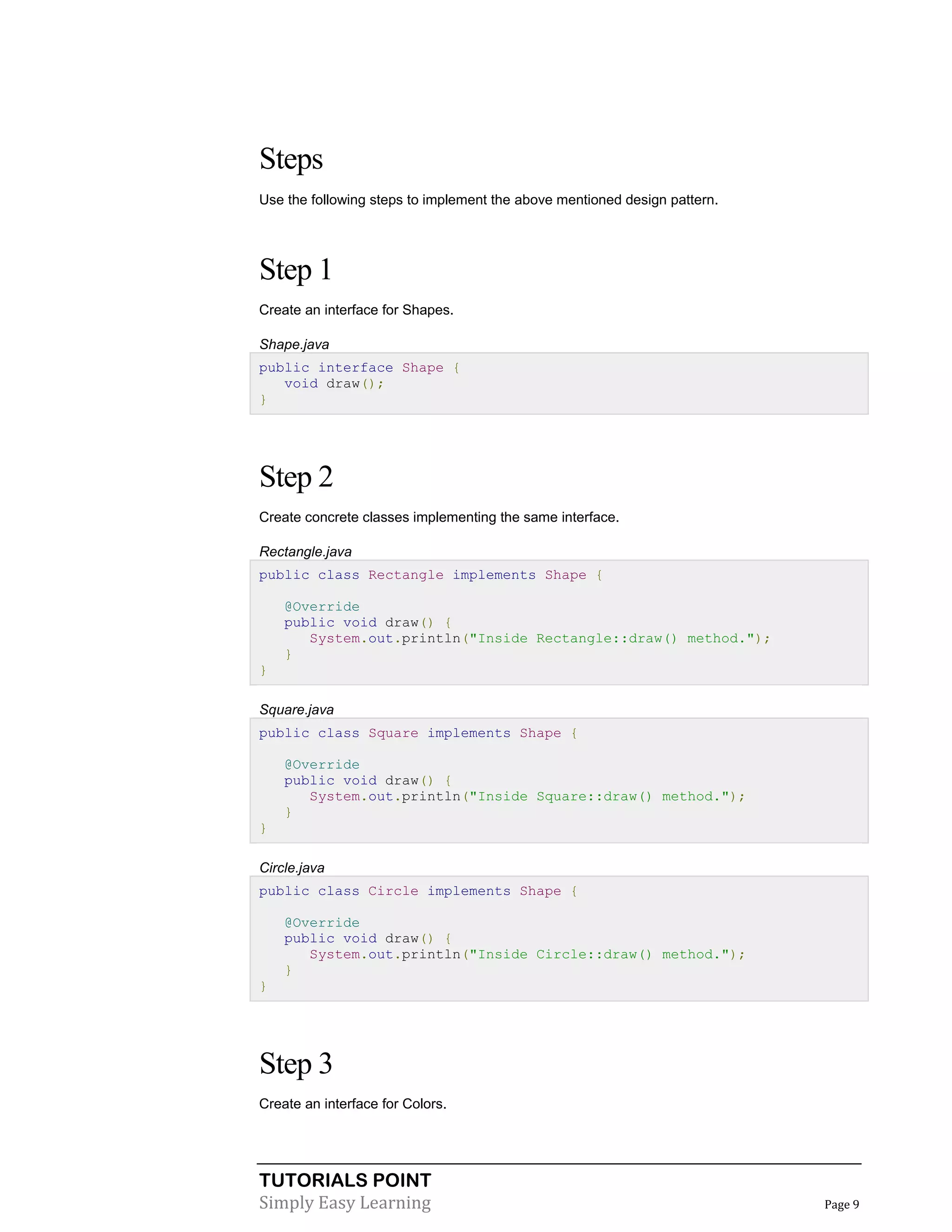 TUTORIALS POINT
Simply Easy Learning Page 9
Steps
Use the following steps to implement the above mentioned design pattern.
Step 1
Create an interface for Shapes.
Shape.java
public interface Shape {
void draw();
}
Step 2
Create concrete classes implementing the same interface.
Rectangle.java
public class Rectangle implements Shape {
@Override
public void draw() {
System.out.println("Inside Rectangle::draw() method.");
}
}
Square.java
public class Square implements Shape {
@Override
public void draw() {
System.out.println("Inside Square::draw() method.");
}
}
Circle.java
public class Circle implements Shape {
@Override
public void draw() {
System.out.println("Inside Circle::draw() method.");
}
}
Step 3
Create an interface for Colors.
 