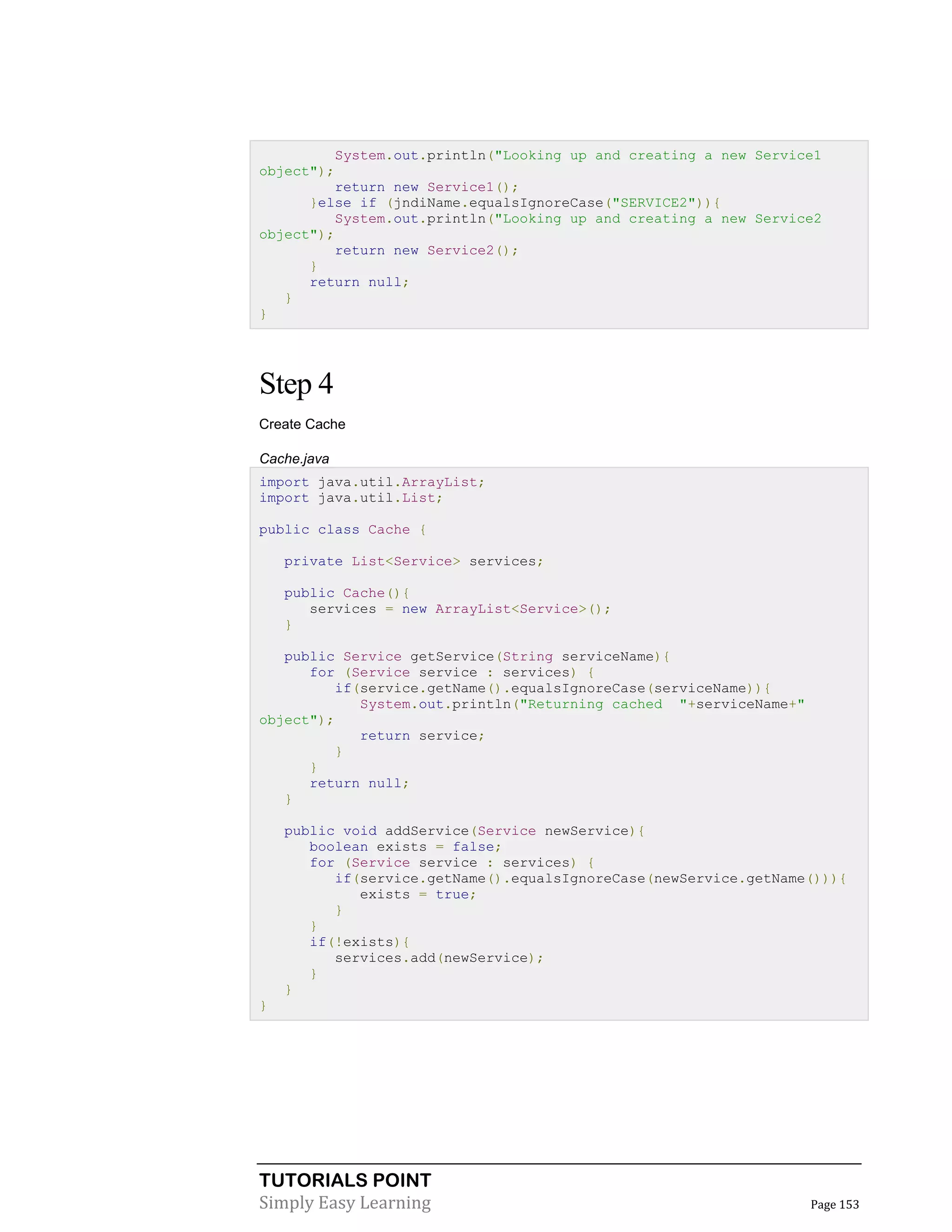 TUTORIALS POINT
Simply Easy Learning Page 153
System.out.println("Looking up and creating a new Service1
object");
return new Service1();
}else if (jndiName.equalsIgnoreCase("SERVICE2")){
System.out.println("Looking up and creating a new Service2
object");
return new Service2();
}
return null;
}
}
Step 4
Create Cache
Cache.java
import java.util.ArrayList;
import java.util.List;
public class Cache {
private List<Service> services;
public Cache(){
services = new ArrayList<Service>();
}
public Service getService(String serviceName){
for (Service service : services) {
if(service.getName().equalsIgnoreCase(serviceName)){
System.out.println("Returning cached "+serviceName+"
object");
return service;
}
}
return null;
}
public void addService(Service newService){
boolean exists = false;
for (Service service : services) {
if(service.getName().equalsIgnoreCase(newService.getName())){
exists = true;
}
}
if(!exists){
services.add(newService);
}
}
}
 