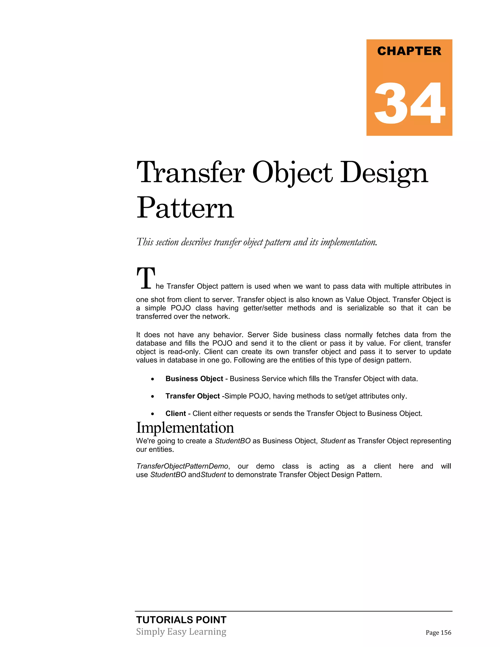 TUTORIALS POINT
Simply Easy Learning Page 156
Transfer Object Design
Pattern
This section describes transfer object pattern and its implementation.
The Transfer Object pattern is used when we want to pass data with multiple attributes in
one shot from client to server. Transfer object is also known as Value Object. Transfer Object is
a simple POJO class having getter/setter methods and is serializable so that it can be
transferred over the network.
It does not have any behavior. Server Side business class normally fetches data from the
database and fills the POJO and send it to the client or pass it by value. For client, transfer
object is read-only. Client can create its own transfer object and pass it to server to update
values in database in one go. Following are the entities of this type of design pattern.
 Business Object - Business Service which fills the Transfer Object with data.
 Transfer Object -Simple POJO, having methods to set/get attributes only.
 Client - Client either requests or sends the Transfer Object to Business Object.
Implementation
We're going to create a StudentBO as Business Object, Student as Transfer Object representing
our entities.
TransferObjectPatternDemo, our demo class is acting as a client here and will
use StudentBO andStudent to demonstrate Transfer Object Design Pattern.
CHAPTER
34
 