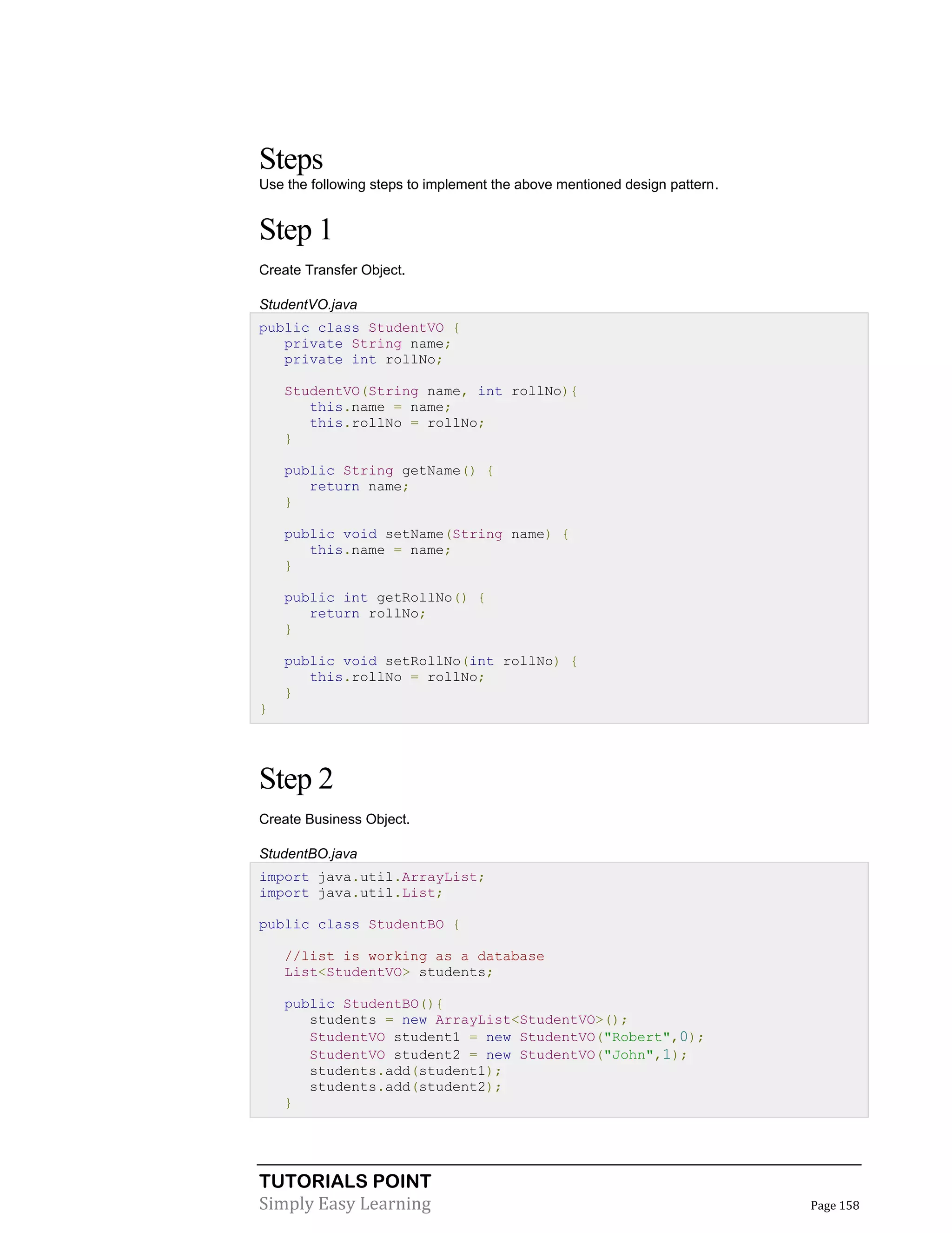 TUTORIALS POINT
Simply Easy Learning Page 158
Steps
Use the following steps to implement the above mentioned design pattern.
Step 1
Create Transfer Object.
StudentVO.java
public class StudentVO {
private String name;
private int rollNo;
StudentVO(String name, int rollNo){
this.name = name;
this.rollNo = rollNo;
}
public String getName() {
return name;
}
public void setName(String name) {
this.name = name;
}
public int getRollNo() {
return rollNo;
}
public void setRollNo(int rollNo) {
this.rollNo = rollNo;
}
}
Step 2
Create Business Object.
StudentBO.java
import java.util.ArrayList;
import java.util.List;
public class StudentBO {
//list is working as a database
List<StudentVO> students;
public StudentBO(){
students = new ArrayList<StudentVO>();
StudentVO student1 = new StudentVO("Robert",0);
StudentVO student2 = new StudentVO("John",1);
students.add(student1);
students.add(student2);
}
 