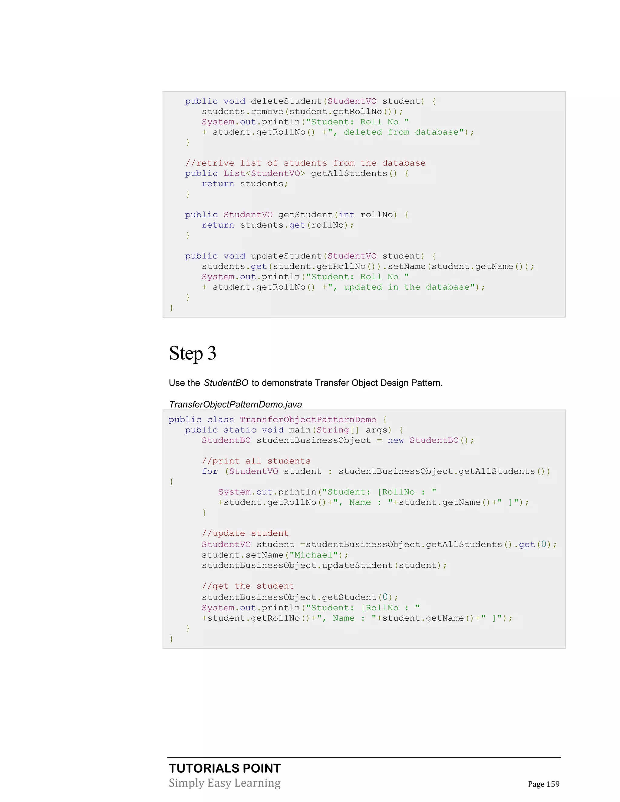 TUTORIALS POINT
Simply Easy Learning Page 159
public void deleteStudent(StudentVO student) {
students.remove(student.getRollNo());
System.out.println("Student: Roll No "
+ student.getRollNo() +", deleted from database");
}
//retrive list of students from the database
public List<StudentVO> getAllStudents() {
return students;
}
public StudentVO getStudent(int rollNo) {
return students.get(rollNo);
}
public void updateStudent(StudentVO student) {
students.get(student.getRollNo()).setName(student.getName());
System.out.println("Student: Roll No "
+ student.getRollNo() +", updated in the database");
}
}
Step 3
Use the StudentBO to demonstrate Transfer Object Design Pattern.
TransferObjectPatternDemo.java
public class TransferObjectPatternDemo {
public static void main(String[] args) {
StudentBO studentBusinessObject = new StudentBO();
//print all students
for (StudentVO student : studentBusinessObject.getAllStudents())
{
System.out.println("Student: [RollNo : "
+student.getRollNo()+", Name : "+student.getName()+" ]");
}
//update student
StudentVO student =studentBusinessObject.getAllStudents().get(0);
student.setName("Michael");
studentBusinessObject.updateStudent(student);
//get the student
studentBusinessObject.getStudent(0);
System.out.println("Student: [RollNo : "
+student.getRollNo()+", Name : "+student.getName()+" ]");
}
}
 