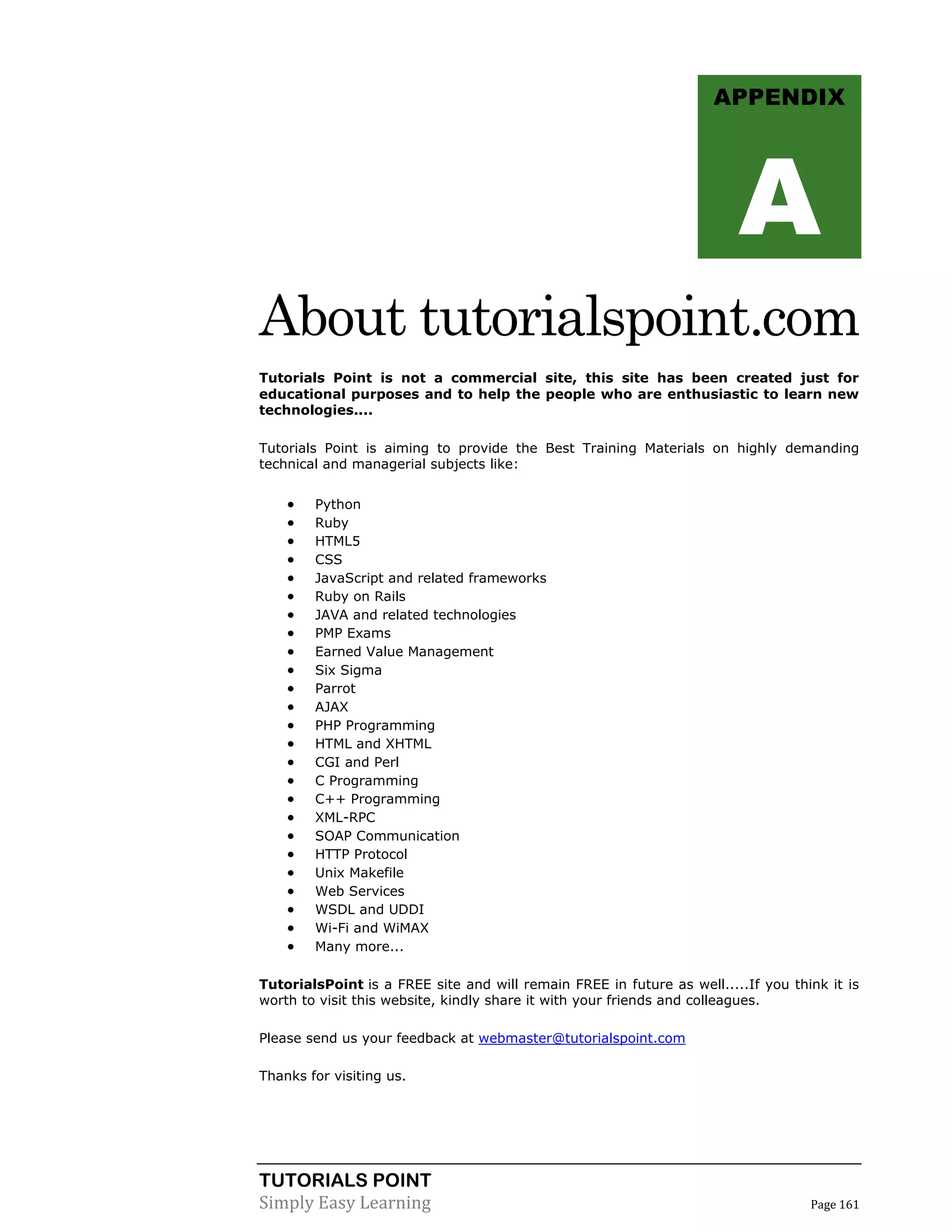 TUTORIALS POINT
Simply Easy Learning Page 161
About tutorialspoint.com
Tutorials Point is not a commercial site, this site has been created just for
educational purposes and to help the people who are enthusiastic to learn new
technologies....
Tutorials Point is aiming to provide the Best Training Materials on highly demanding
technical and managerial subjects like:
 Python
 Ruby
 HTML5
 CSS
 JavaScript and related frameworks
 Ruby on Rails
 JAVA and related technologies
 PMP Exams
 Earned Value Management
 Six Sigma
 Parrot
 AJAX
 PHP Programming
 HTML and XHTML
 CGI and Perl
 C Programming
 C++ Programming
 XML-RPC
 SOAP Communication
 HTTP Protocol
 Unix Makefile
 Web Services
 WSDL and UDDI
 Wi-Fi and WiMAX
 Many more...
TutorialsPoint is a FREE site and will remain FREE in future as well.....If you think it is
worth to visit this website, kindly share it with your friends and colleagues.
Please send us your feedback at webmaster@tutorialspoint.com
Thanks for visiting us.
APPENDIX
A
 