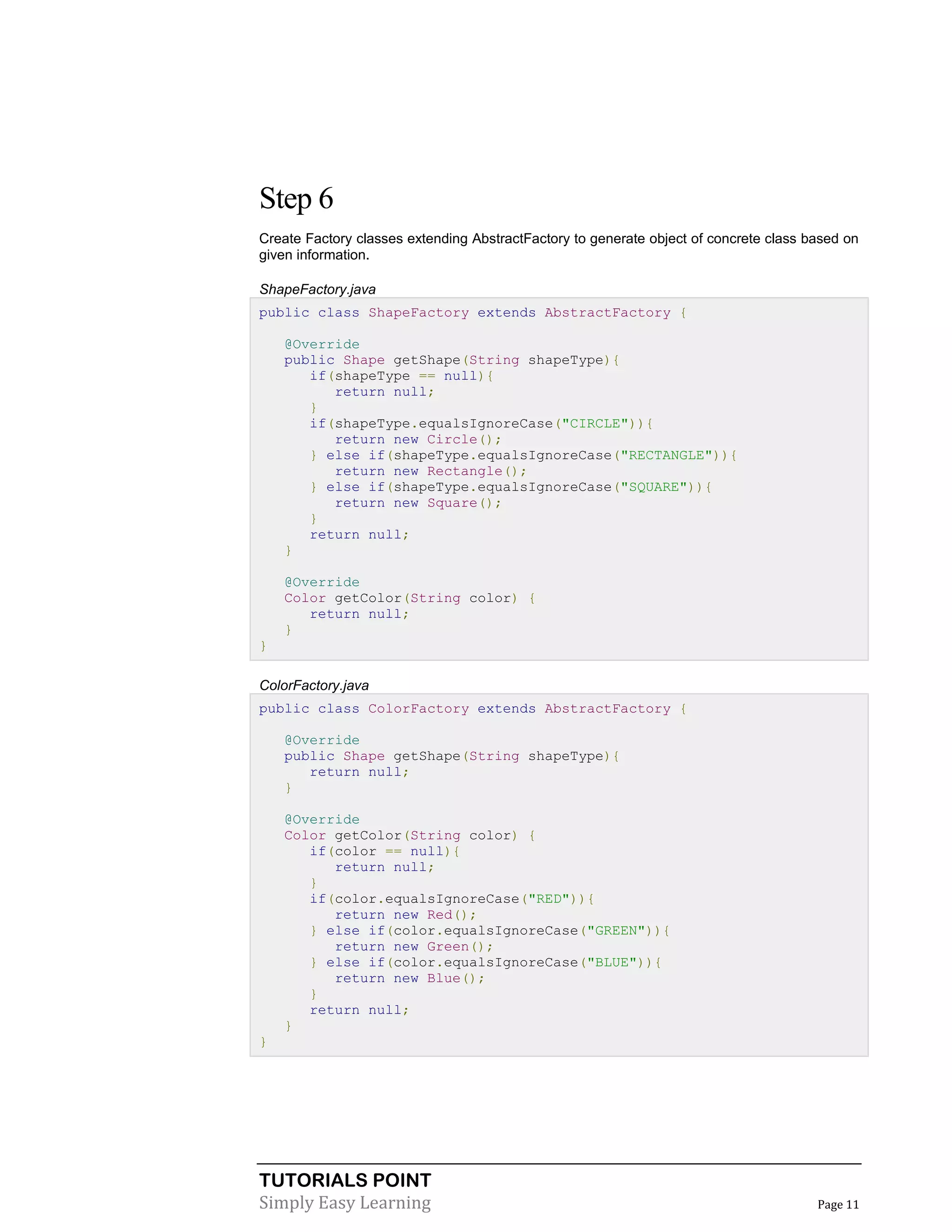 TUTORIALS POINT
Simply Easy Learning Page 11
Step 6
Create Factory classes extending AbstractFactory to generate object of concrete class based on
given information.
ShapeFactory.java
public class ShapeFactory extends AbstractFactory {
@Override
public Shape getShape(String shapeType){
if(shapeType == null){
return null;
}
if(shapeType.equalsIgnoreCase("CIRCLE")){
return new Circle();
} else if(shapeType.equalsIgnoreCase("RECTANGLE")){
return new Rectangle();
} else if(shapeType.equalsIgnoreCase("SQUARE")){
return new Square();
}
return null;
}
@Override
Color getColor(String color) {
return null;
}
}
ColorFactory.java
public class ColorFactory extends AbstractFactory {
@Override
public Shape getShape(String shapeType){
return null;
}
@Override
Color getColor(String color) {
if(color == null){
return null;
}
if(color.equalsIgnoreCase("RED")){
return new Red();
} else if(color.equalsIgnoreCase("GREEN")){
return new Green();
} else if(color.equalsIgnoreCase("BLUE")){
return new Blue();
}
return null;
}
}
 