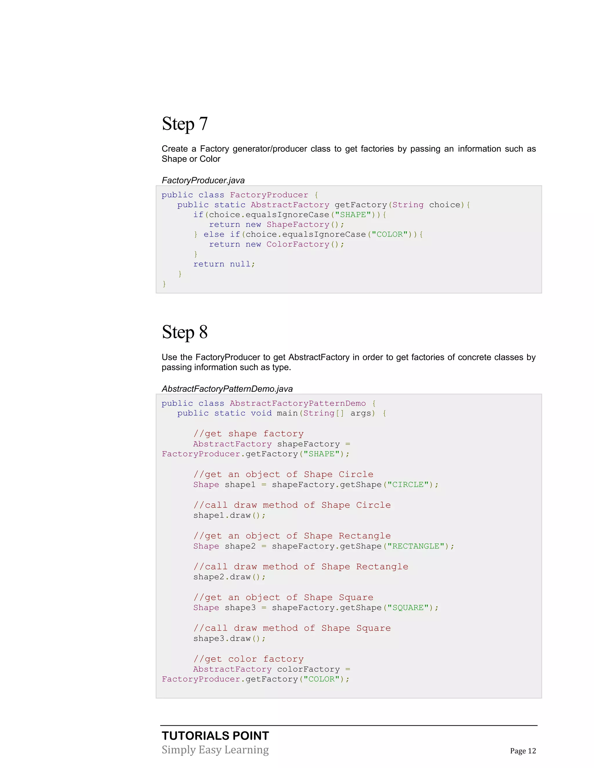 TUTORIALS POINT
Simply Easy Learning Page 12
Step 7
Create a Factory generator/producer class to get factories by passing an information such as
Shape or Color
FactoryProducer.java
public class FactoryProducer {
public static AbstractFactory getFactory(String choice){
if(choice.equalsIgnoreCase("SHAPE")){
return new ShapeFactory();
} else if(choice.equalsIgnoreCase("COLOR")){
return new ColorFactory();
}
return null;
}
}
Step 8
Use the FactoryProducer to get AbstractFactory in order to get factories of concrete classes by
passing information such as type.
AbstractFactoryPatternDemo.java
public class AbstractFactoryPatternDemo {
public static void main(String[] args) {
//get shape factory
AbstractFactory shapeFactory =
FactoryProducer.getFactory("SHAPE");
//get an object of Shape Circle
Shape shape1 = shapeFactory.getShape("CIRCLE");
//call draw method of Shape Circle
shape1.draw();
//get an object of Shape Rectangle
Shape shape2 = shapeFactory.getShape("RECTANGLE");
//call draw method of Shape Rectangle
shape2.draw();
//get an object of Shape Square
Shape shape3 = shapeFactory.getShape("SQUARE");
//call draw method of Shape Square
shape3.draw();
//get color factory
AbstractFactory colorFactory =
FactoryProducer.getFactory("COLOR");
 