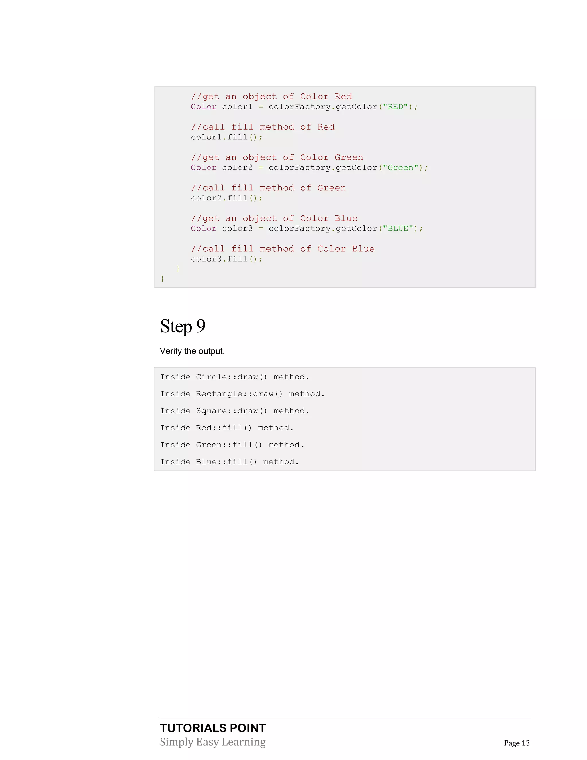 TUTORIALS POINT
Simply Easy Learning Page 13
//get an object of Color Red
Color color1 = colorFactory.getColor("RED");
//call fill method of Red
color1.fill();
//get an object of Color Green
Color color2 = colorFactory.getColor("Green");
//call fill method of Green
color2.fill();
//get an object of Color Blue
Color color3 = colorFactory.getColor("BLUE");
//call fill method of Color Blue
color3.fill();
}
}
Step 9
Verify the output.
Inside Circle::draw() method.
Inside Rectangle::draw() method.
Inside Square::draw() method.
Inside Red::fill() method.
Inside Green::fill() method.
Inside Blue::fill() method.
 