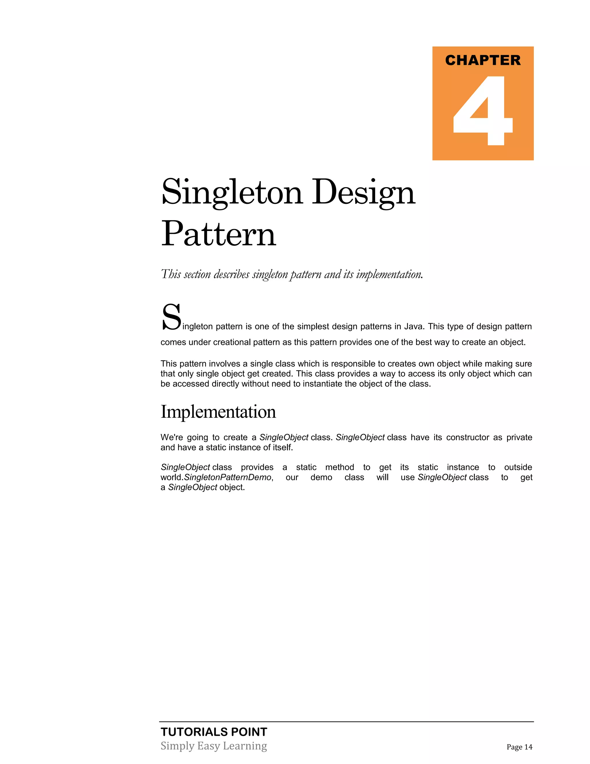 TUTORIALS POINT
Simply Easy Learning Page 14
Singleton Design
Pattern
This section describes singleton pattern and its implementation.
Singleton pattern is one of the simplest design patterns in Java. This type of design pattern
comes under creational pattern as this pattern provides one of the best way to create an object.
This pattern involves a single class which is responsible to creates own object while making sure
that only single object get created. This class provides a way to access its only object which can
be accessed directly without need to instantiate the object of the class.
Implementation
We're going to create a SingleObject class. SingleObject class have its constructor as private
and have a static instance of itself.
SingleObject class provides a static method to get its static instance to outside
world.SingletonPatternDemo, our demo class will use SingleObject class to get
a SingleObject object.
CHAPTER
4
 