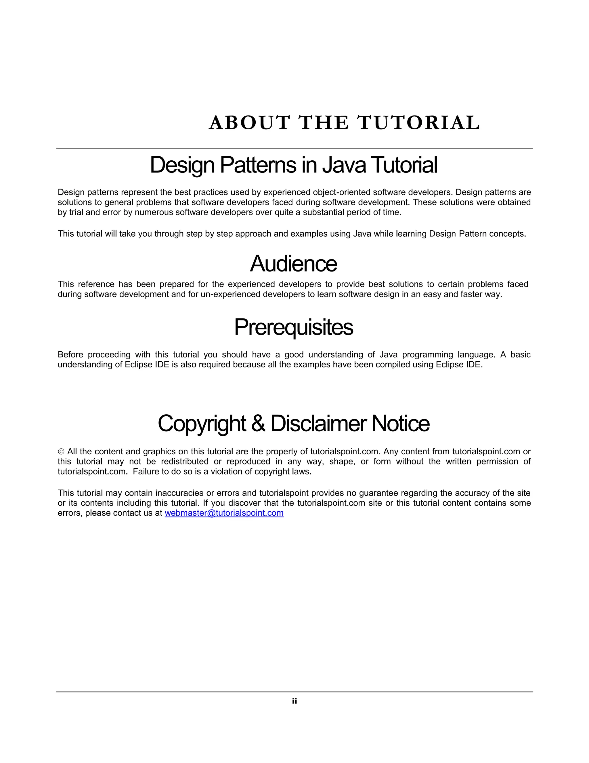 ii
ABOUT THE TUTORIAL
Design Patterns in Java Tutorial
Design patterns represent the best practices used by experienced object-oriented software developers. Design patterns are
solutions to general problems that software developers faced during software development. These solutions were obtained
by trial and error by numerous software developers over quite a substantial period of time.
This tutorial will take you through step by step approach and examples using Java while learning Design Pattern concepts.
Audience
This reference has been prepared for the experienced developers to provide best solutions to certain problems faced
during software development and for un-experienced developers to learn software design in an easy and faster way.
Prerequisites
Before proceeding with this tutorial you should have a good understanding of Java programming language. A basic
understanding of Eclipse IDE is also required because all the examples have been compiled using Eclipse IDE.
Copyright & Disclaimer Notice
 All the content and graphics on this tutorial are the property of tutorialspoint.com. Any content from tutorialspoint.com or
this tutorial may not be redistributed or reproduced in any way, shape, or form without the written permission of
tutorialspoint.com. Failure to do so is a violation of copyright laws.
This tutorial may contain inaccuracies or errors and tutorialspoint provides no guarantee regarding the accuracy of the site
or its contents including this tutorial. If you discover that the tutorialspoint.com site or this tutorial content contains some
errors, please contact us at webmaster@tutorialspoint.com
 