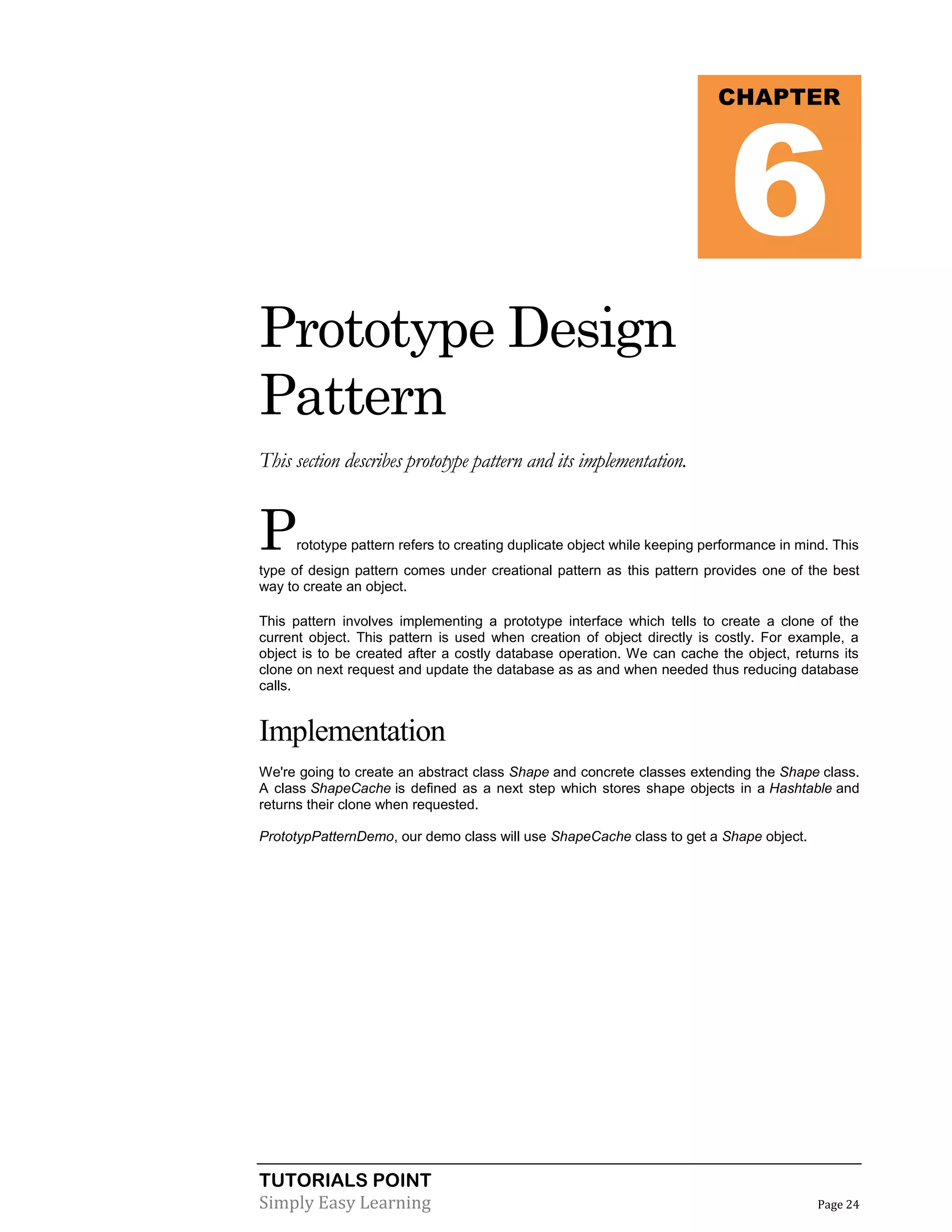 TUTORIALS POINT
Simply Easy Learning Page 24
Prototype Design
Pattern
This section describes prototype pattern and its implementation.
Prototype pattern refers to creating duplicate object while keeping performance in mind. This
type of design pattern comes under creational pattern as this pattern provides one of the best
way to create an object.
This pattern involves implementing a prototype interface which tells to create a clone of the
current object. This pattern is used when creation of object directly is costly. For example, a
object is to be created after a costly database operation. We can cache the object, returns its
clone on next request and update the database as as and when needed thus reducing database
calls.
Implementation
We're going to create an abstract class Shape and concrete classes extending the Shape class.
A class ShapeCache is defined as a next step which stores shape objects in a Hashtable and
returns their clone when requested.
PrototypPatternDemo, our demo class will use ShapeCache class to get a Shape object.
CHAPTER
6
 