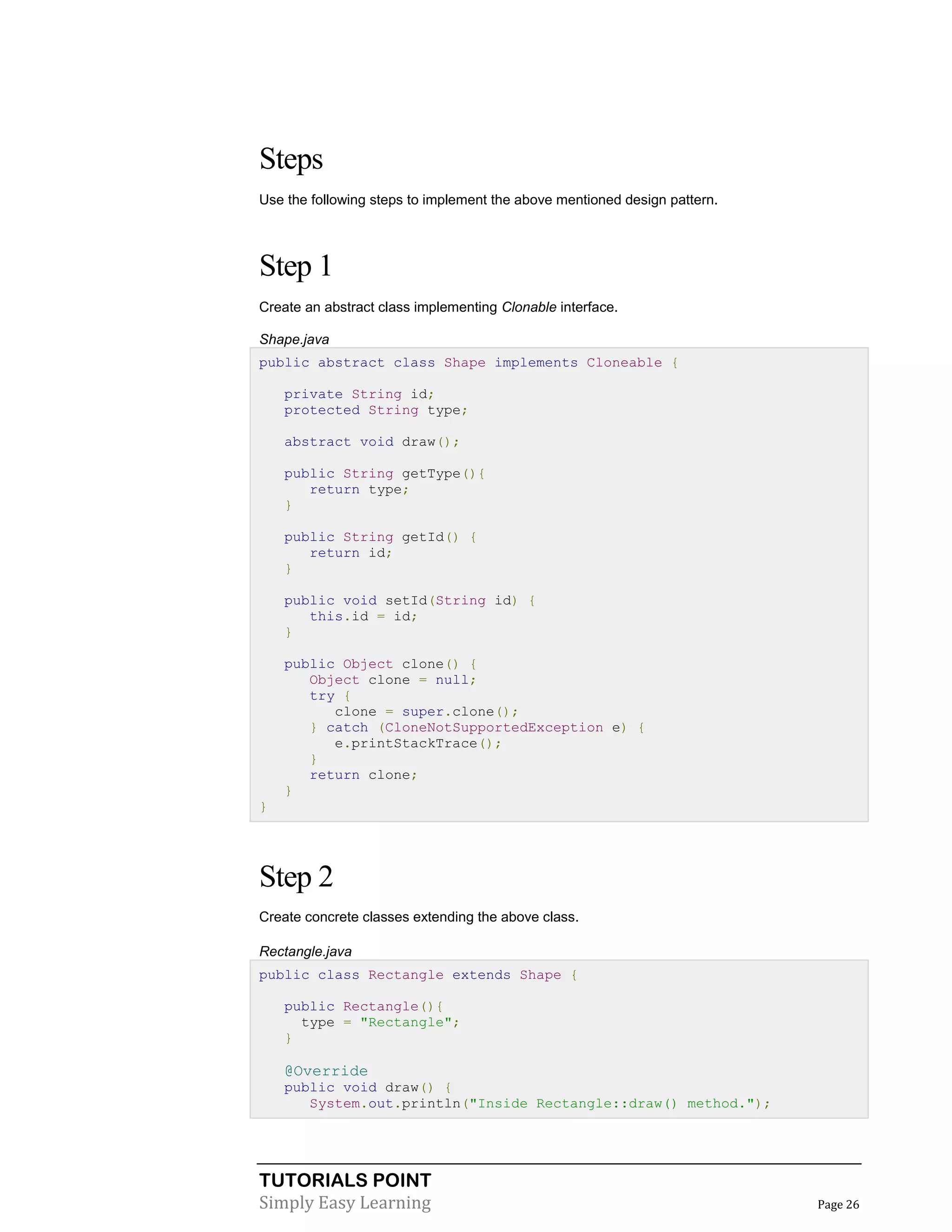 TUTORIALS POINT
Simply Easy Learning Page 26
Steps
Use the following steps to implement the above mentioned design pattern.
Step 1
Create an abstract class implementing Clonable interface.
Shape.java
public abstract class Shape implements Cloneable {
private String id;
protected String type;
abstract void draw();
public String getType(){
return type;
}
public String getId() {
return id;
}
public void setId(String id) {
this.id = id;
}
public Object clone() {
Object clone = null;
try {
clone = super.clone();
} catch (CloneNotSupportedException e) {
e.printStackTrace();
}
return clone;
}
}
Step 2
Create concrete classes extending the above class.
Rectangle.java
public class Rectangle extends Shape {
public Rectangle(){
type = "Rectangle";
}
@Override
public void draw() {
System.out.println("Inside Rectangle::draw() method.");
 