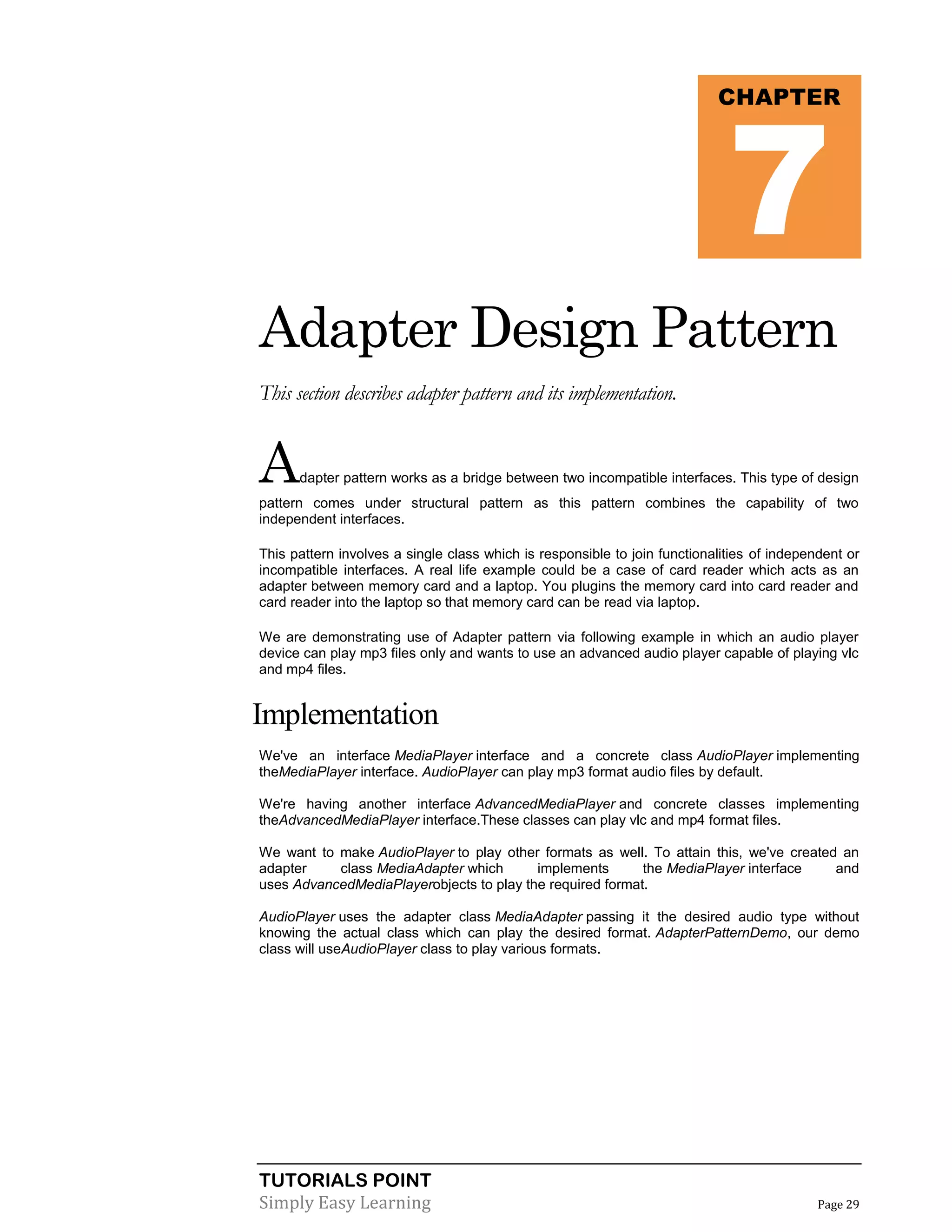 TUTORIALS POINT
Simply Easy Learning Page 29
Adapter Design Pattern
This section describes adapter pattern and its implementation.
Adapter pattern works as a bridge between two incompatible interfaces. This type of design
pattern comes under structural pattern as this pattern combines the capability of two
independent interfaces.
This pattern involves a single class which is responsible to join functionalities of independent or
incompatible interfaces. A real life example could be a case of card reader which acts as an
adapter between memory card and a laptop. You plugins the memory card into card reader and
card reader into the laptop so that memory card can be read via laptop.
We are demonstrating use of Adapter pattern via following example in which an audio player
device can play mp3 files only and wants to use an advanced audio player capable of playing vlc
and mp4 files.
Implementation
We've an interface MediaPlayer interface and a concrete class AudioPlayer implementing
theMediaPlayer interface. AudioPlayer can play mp3 format audio files by default.
We're having another interface AdvancedMediaPlayer and concrete classes implementing
theAdvancedMediaPlayer interface.These classes can play vlc and mp4 format files.
We want to make AudioPlayer to play other formats as well. To attain this, we've created an
adapter class MediaAdapter which implements the MediaPlayer interface and
uses AdvancedMediaPlayerobjects to play the required format.
AudioPlayer uses the adapter class MediaAdapter passing it the desired audio type without
knowing the actual class which can play the desired format. AdapterPatternDemo, our demo
class will useAudioPlayer class to play various formats.
CHAPTER
7
 