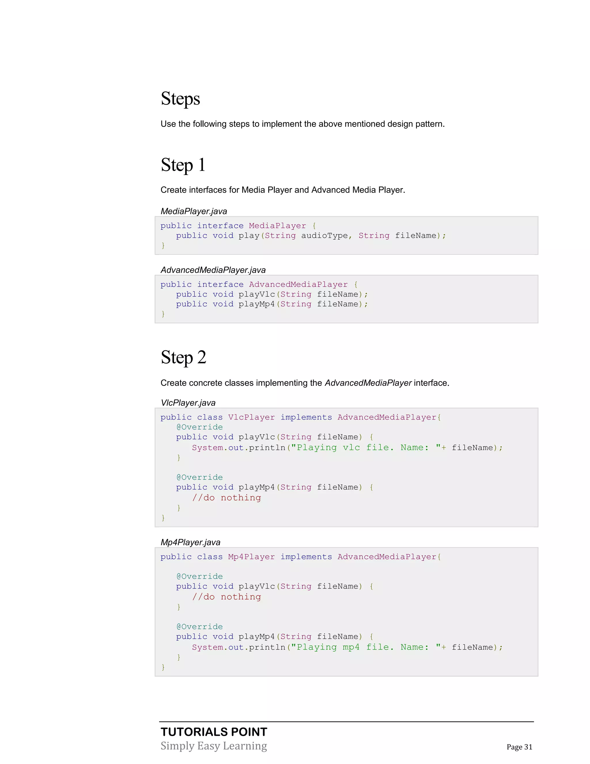 TUTORIALS POINT
Simply Easy Learning Page 31
Steps
Use the following steps to implement the above mentioned design pattern.
Step 1
Create interfaces for Media Player and Advanced Media Player.
MediaPlayer.java
public interface MediaPlayer {
public void play(String audioType, String fileName);
}
AdvancedMediaPlayer.java
public interface AdvancedMediaPlayer {
public void playVlc(String fileName);
public void playMp4(String fileName);
}
Step 2
Create concrete classes implementing the AdvancedMediaPlayer interface.
VlcPlayer.java
public class VlcPlayer implements AdvancedMediaPlayer{
@Override
public void playVlc(String fileName) {
System.out.println("Playing vlc file. Name: "+ fileName);
}
@Override
public void playMp4(String fileName) {
//do nothing
}
}
Mp4Player.java
public class Mp4Player implements AdvancedMediaPlayer{
@Override
public void playVlc(String fileName) {
//do nothing
}
@Override
public void playMp4(String fileName) {
System.out.println("Playing mp4 file. Name: "+ fileName);
}
}
 
