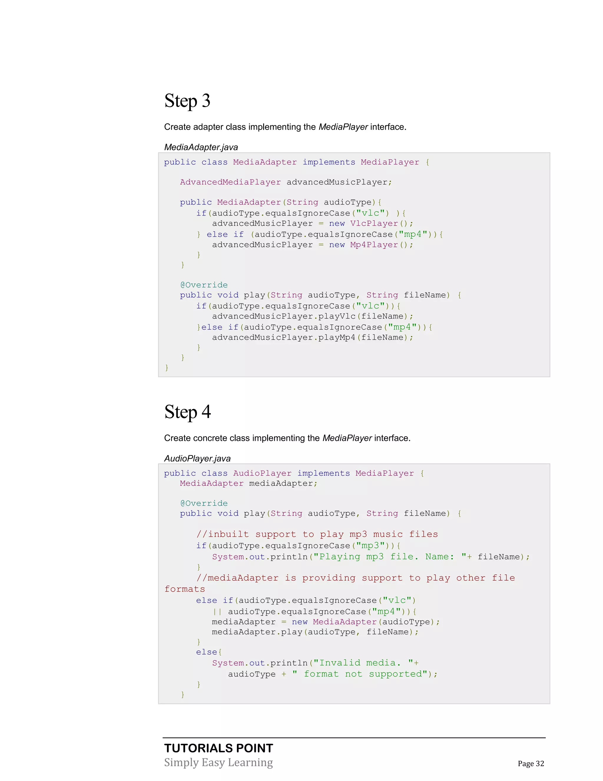TUTORIALS POINT
Simply Easy Learning Page 32
Step 3
Create adapter class implementing the MediaPlayer interface.
MediaAdapter.java
public class MediaAdapter implements MediaPlayer {
AdvancedMediaPlayer advancedMusicPlayer;
public MediaAdapter(String audioType){
if(audioType.equalsIgnoreCase("vlc") ){
advancedMusicPlayer = new VlcPlayer();
} else if (audioType.equalsIgnoreCase("mp4")){
advancedMusicPlayer = new Mp4Player();
}
}
@Override
public void play(String audioType, String fileName) {
if(audioType.equalsIgnoreCase("vlc")){
advancedMusicPlayer.playVlc(fileName);
}else if(audioType.equalsIgnoreCase("mp4")){
advancedMusicPlayer.playMp4(fileName);
}
}
}
Step 4
Create concrete class implementing the MediaPlayer interface.
AudioPlayer.java
public class AudioPlayer implements MediaPlayer {
MediaAdapter mediaAdapter;
@Override
public void play(String audioType, String fileName) {
//inbuilt support to play mp3 music files
if(audioType.equalsIgnoreCase("mp3")){
System.out.println("Playing mp3 file. Name: "+ fileName);
}
//mediaAdapter is providing support to play other file
formats
else if(audioType.equalsIgnoreCase("vlc")
|| audioType.equalsIgnoreCase("mp4")){
mediaAdapter = new MediaAdapter(audioType);
mediaAdapter.play(audioType, fileName);
}
else{
System.out.println("Invalid media. "+
audioType + " format not supported");
}
}
 