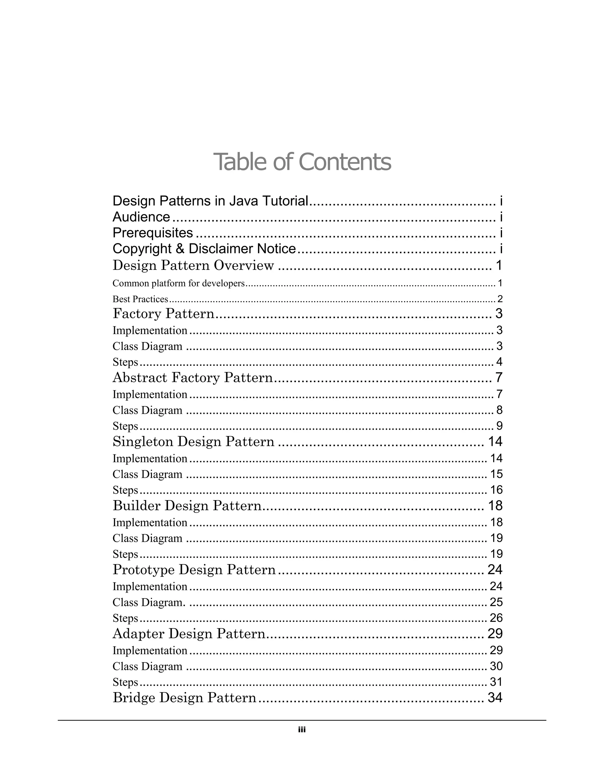 iii
Table of Contents
Design Patterns in Java Tutorial................................................ i
Audience................................................................................... i
Prerequisites ............................................................................. i
Copyright & Disclaimer Notice................................................... i
Design Pattern Overview ....................................................... 1
Common platform for developers............................................................................................ 1
Best Practices........................................................................................................................ 2
Factory Pattern....................................................................... 3
Implementation............................................................................................ 3
Class Diagram ............................................................................................. 3
Steps........................................................................................................... 4
Abstract Factory Pattern........................................................ 7
Implementation............................................................................................ 7
Class Diagram ............................................................................................. 8
Steps........................................................................................................... 9
Singleton Design Pattern ..................................................... 14
Implementation.......................................................................................... 14
Class Diagram ........................................................................................... 15
Steps......................................................................................................... 16
Builder Design Pattern......................................................... 18
Implementation.......................................................................................... 18
Class Diagram ........................................................................................... 19
Steps......................................................................................................... 19
Prototype Design Pattern..................................................... 24
Implementation.......................................................................................... 24
Class Diagram. .......................................................................................... 25
Steps......................................................................................................... 26
Adapter Design Pattern........................................................ 29
Implementation.......................................................................................... 29
Class Diagram ........................................................................................... 30
Steps......................................................................................................... 31
Bridge Design Pattern.......................................................... 34
 