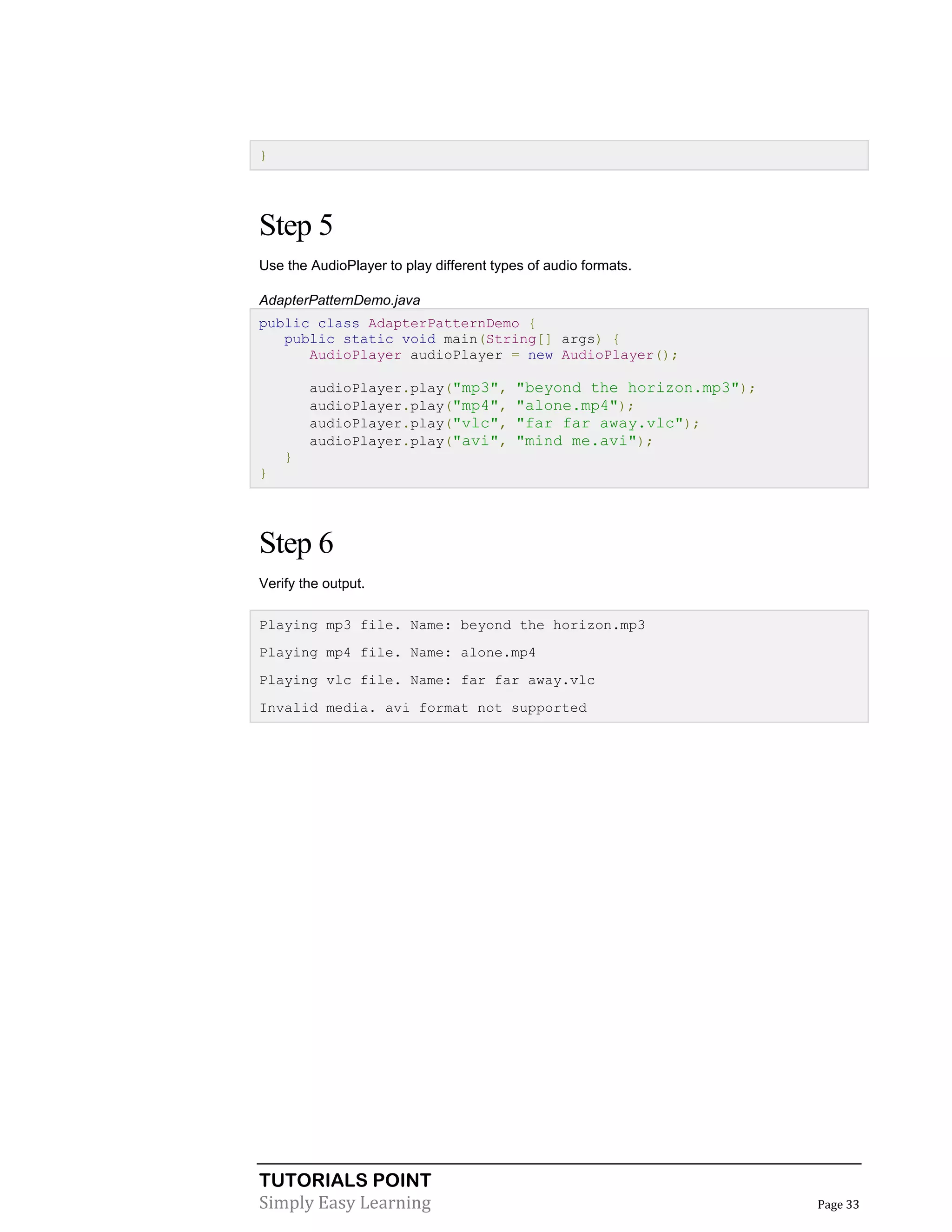 TUTORIALS POINT
Simply Easy Learning Page 33
}
Step 5
Use the AudioPlayer to play different types of audio formats.
AdapterPatternDemo.java
public class AdapterPatternDemo {
public static void main(String[] args) {
AudioPlayer audioPlayer = new AudioPlayer();
audioPlayer.play("mp3", "beyond the horizon.mp3");
audioPlayer.play("mp4", "alone.mp4");
audioPlayer.play("vlc", "far far away.vlc");
audioPlayer.play("avi", "mind me.avi");
}
}
Step 6
Verify the output.
Playing mp3 file. Name: beyond the horizon.mp3
Playing mp4 file. Name: alone.mp4
Playing vlc file. Name: far far away.vlc
Invalid media. avi format not supported
 