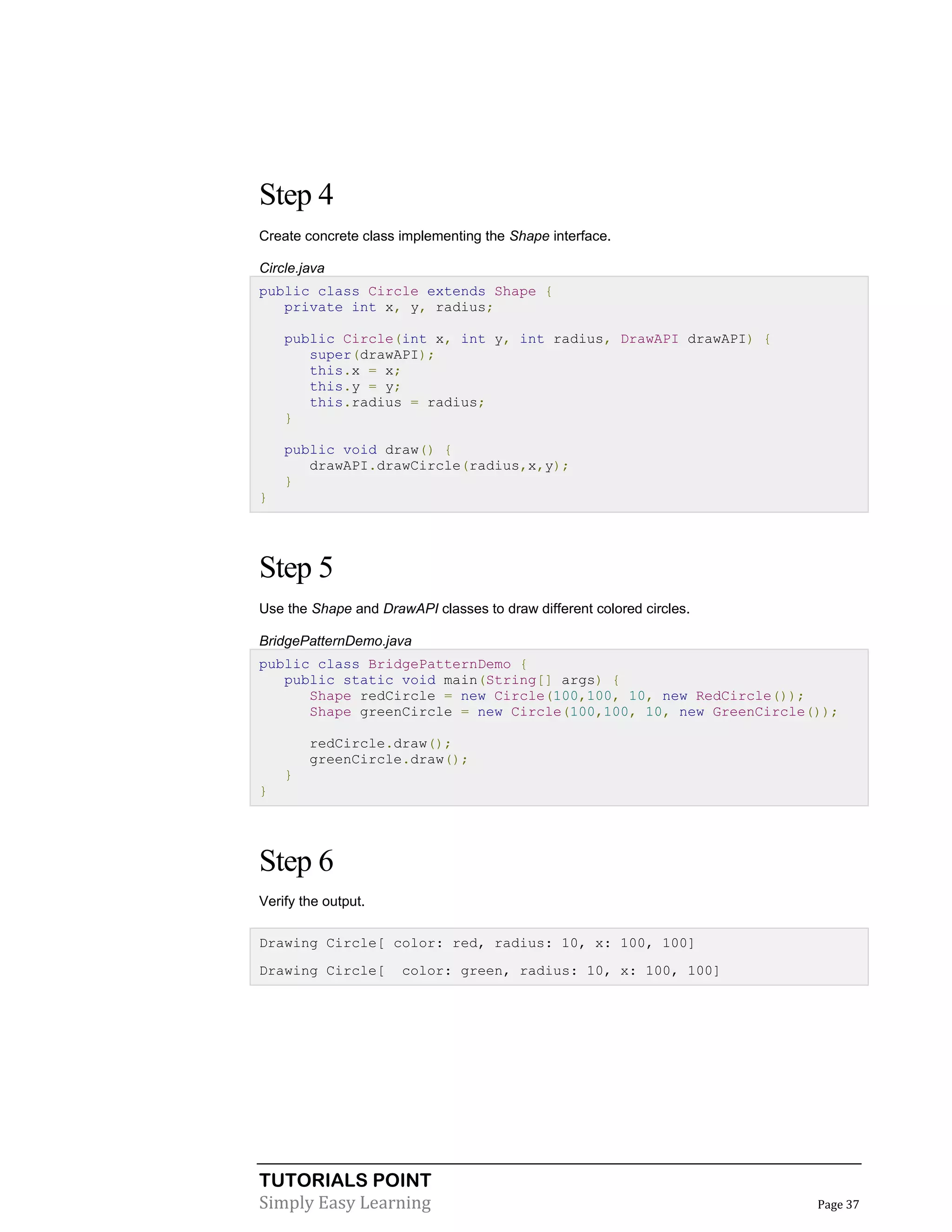 TUTORIALS POINT
Simply Easy Learning Page 37
Step 4
Create concrete class implementing the Shape interface.
Circle.java
public class Circle extends Shape {
private int x, y, radius;
public Circle(int x, int y, int radius, DrawAPI drawAPI) {
super(drawAPI);
this.x = x;
this.y = y;
this.radius = radius;
}
public void draw() {
drawAPI.drawCircle(radius,x,y);
}
}
Step 5
Use the Shape and DrawAPI classes to draw different colored circles.
BridgePatternDemo.java
public class BridgePatternDemo {
public static void main(String[] args) {
Shape redCircle = new Circle(100,100, 10, new RedCircle());
Shape greenCircle = new Circle(100,100, 10, new GreenCircle());
redCircle.draw();
greenCircle.draw();
}
}
Step 6
Verify the output.
Drawing Circle[ color: red, radius: 10, x: 100, 100]
Drawing Circle[ color: green, radius: 10, x: 100, 100]
 