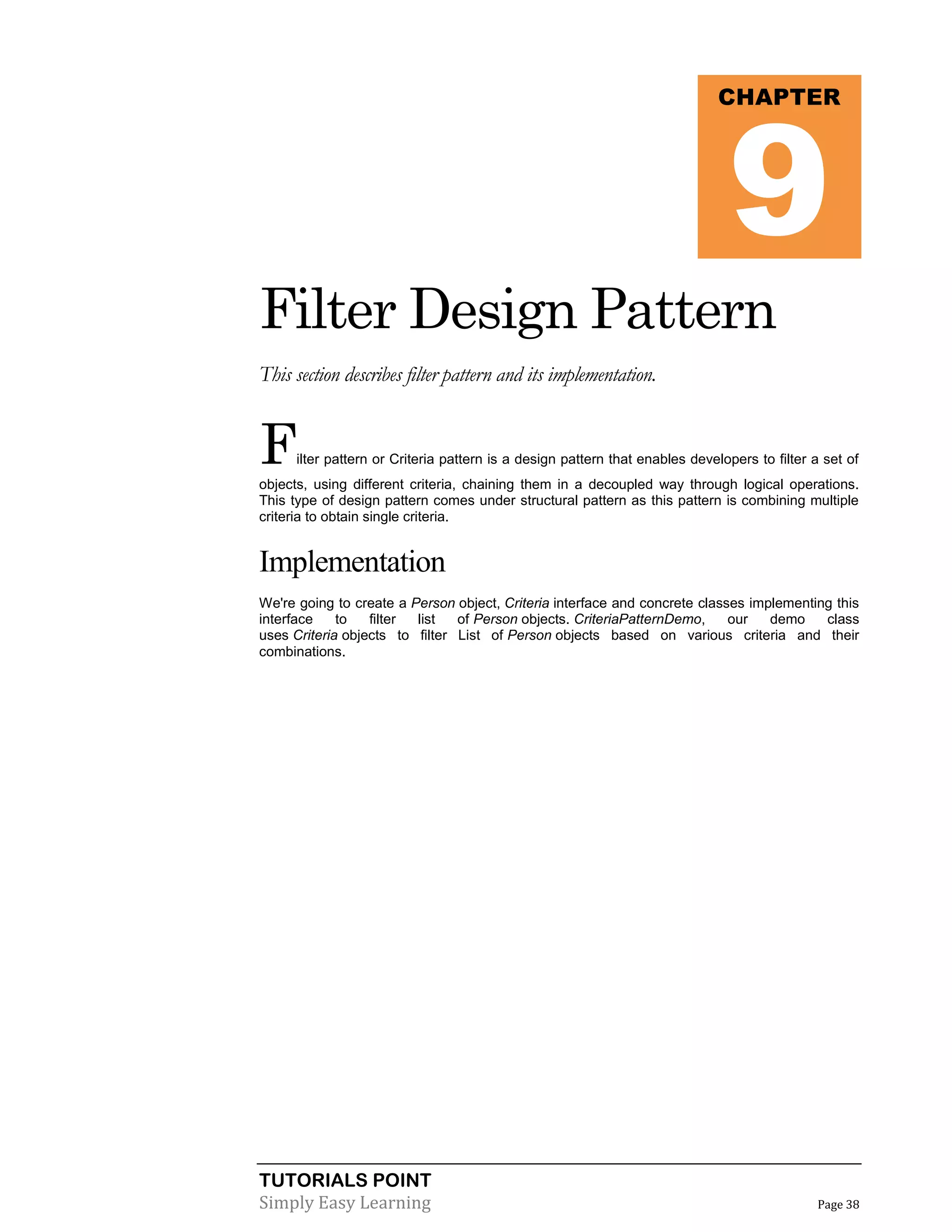TUTORIALS POINT
Simply Easy Learning Page 38
Filter Design Pattern
This section describes filter pattern and its implementation.
Filter pattern or Criteria pattern is a design pattern that enables developers to filter a set of
objects, using different criteria, chaining them in a decoupled way through logical operations.
This type of design pattern comes under structural pattern as this pattern is combining multiple
criteria to obtain single criteria.
Implementation
We're going to create a Person object, Criteria interface and concrete classes implementing this
interface to filter list of Person objects. CriteriaPatternDemo, our demo class
uses Criteria objects to filter List of Person objects based on various criteria and their
combinations.
CHAPTER
9
 