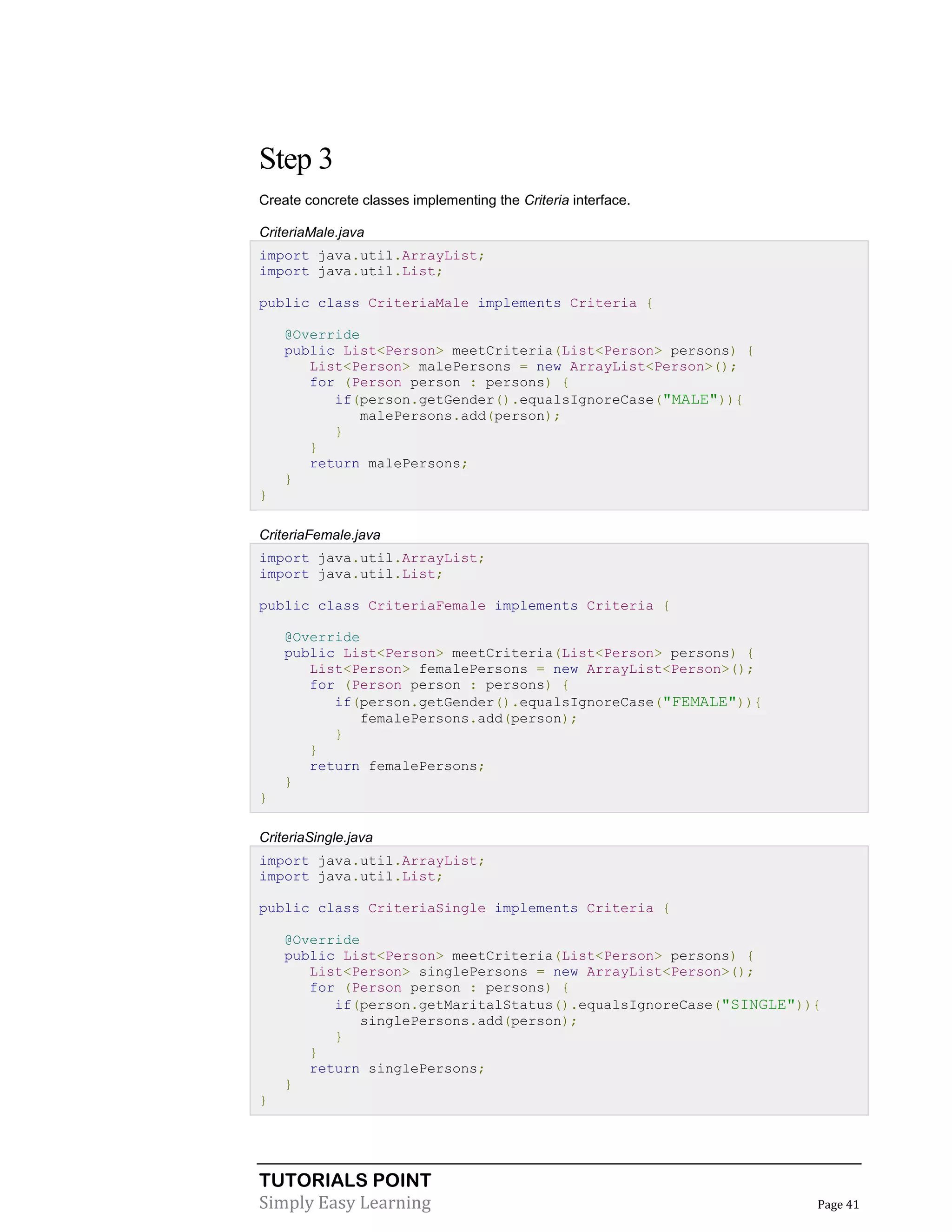 TUTORIALS POINT
Simply Easy Learning Page 41
Step 3
Create concrete classes implementing the Criteria interface.
CriteriaMale.java
import java.util.ArrayList;
import java.util.List;
public class CriteriaMale implements Criteria {
@Override
public List<Person> meetCriteria(List<Person> persons) {
List<Person> malePersons = new ArrayList<Person>();
for (Person person : persons) {
if(person.getGender().equalsIgnoreCase("MALE")){
malePersons.add(person);
}
}
return malePersons;
}
}
CriteriaFemale.java
import java.util.ArrayList;
import java.util.List;
public class CriteriaFemale implements Criteria {
@Override
public List<Person> meetCriteria(List<Person> persons) {
List<Person> femalePersons = new ArrayList<Person>();
for (Person person : persons) {
if(person.getGender().equalsIgnoreCase("FEMALE")){
femalePersons.add(person);
}
}
return femalePersons;
}
}
CriteriaSingle.java
import java.util.ArrayList;
import java.util.List;
public class CriteriaSingle implements Criteria {
@Override
public List<Person> meetCriteria(List<Person> persons) {
List<Person> singlePersons = new ArrayList<Person>();
for (Person person : persons) {
if(person.getMaritalStatus().equalsIgnoreCase("SINGLE")){
singlePersons.add(person);
}
}
return singlePersons;
}
}
 