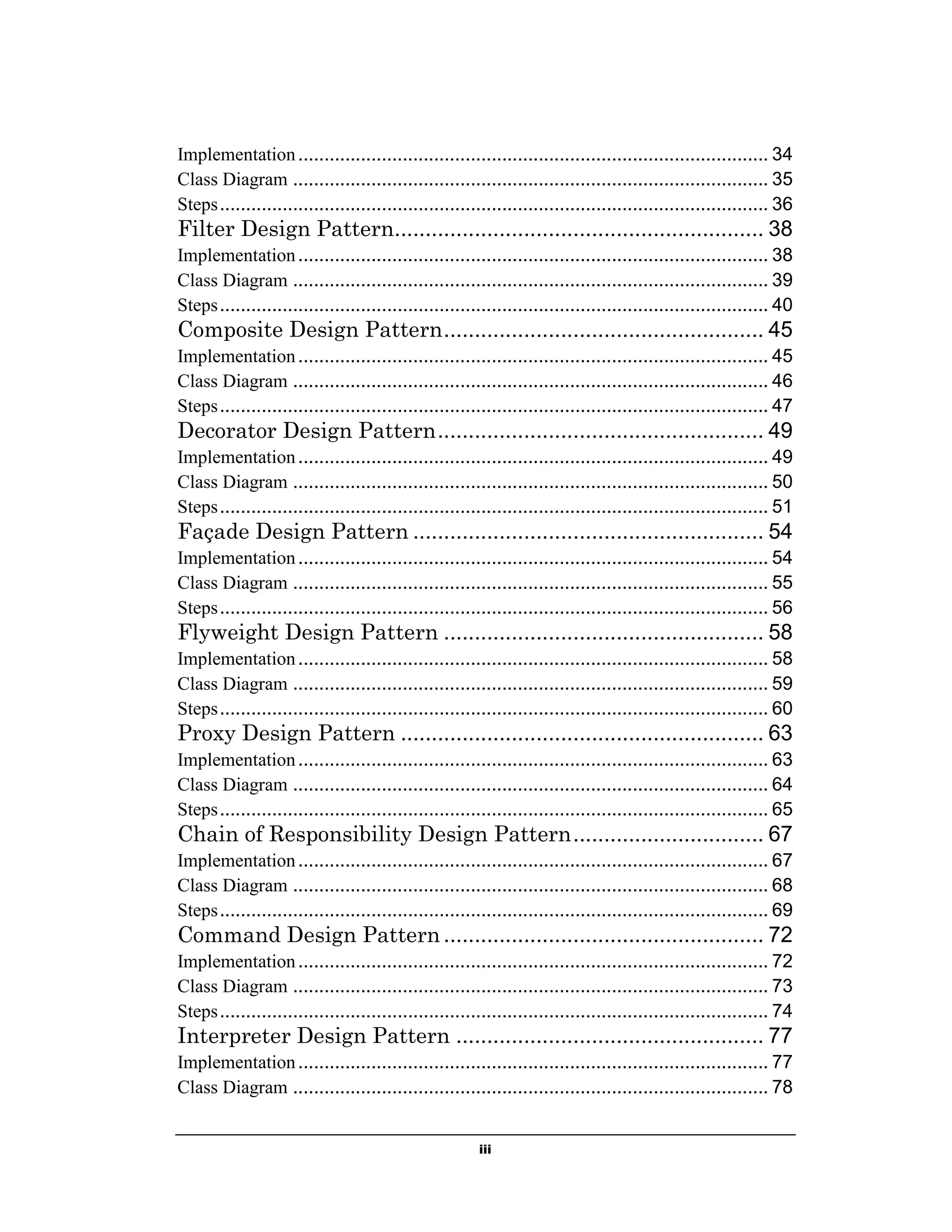 iii
Implementation.......................................................................................... 34
Class Diagram ........................................................................................... 35
Steps......................................................................................................... 36
Filter Design Pattern............................................................ 38
Implementation.......................................................................................... 38
Class Diagram ........................................................................................... 39
Steps......................................................................................................... 40
Composite Design Pattern.................................................... 45
Implementation.......................................................................................... 45
Class Diagram ........................................................................................... 46
Steps......................................................................................................... 47
Decorator Design Pattern..................................................... 49
Implementation.......................................................................................... 49
Class Diagram ........................................................................................... 50
Steps......................................................................................................... 51
Façade Design Pattern ......................................................... 54
Implementation.......................................................................................... 54
Class Diagram ........................................................................................... 55
Steps......................................................................................................... 56
Flyweight Design Pattern .................................................... 58
Implementation.......................................................................................... 58
Class Diagram ........................................................................................... 59
Steps......................................................................................................... 60
Proxy Design Pattern ........................................................... 63
Implementation.......................................................................................... 63
Class Diagram ........................................................................................... 64
Steps......................................................................................................... 65
Chain of Responsibility Design Pattern............................... 67
Implementation.......................................................................................... 67
Class Diagram ........................................................................................... 68
Steps......................................................................................................... 69
Command Design Pattern .................................................... 72
Implementation.......................................................................................... 72
Class Diagram ........................................................................................... 73
Steps......................................................................................................... 74
Interpreter Design Pattern .................................................. 77
Implementation.......................................................................................... 77
Class Diagram ........................................................................................... 78
 