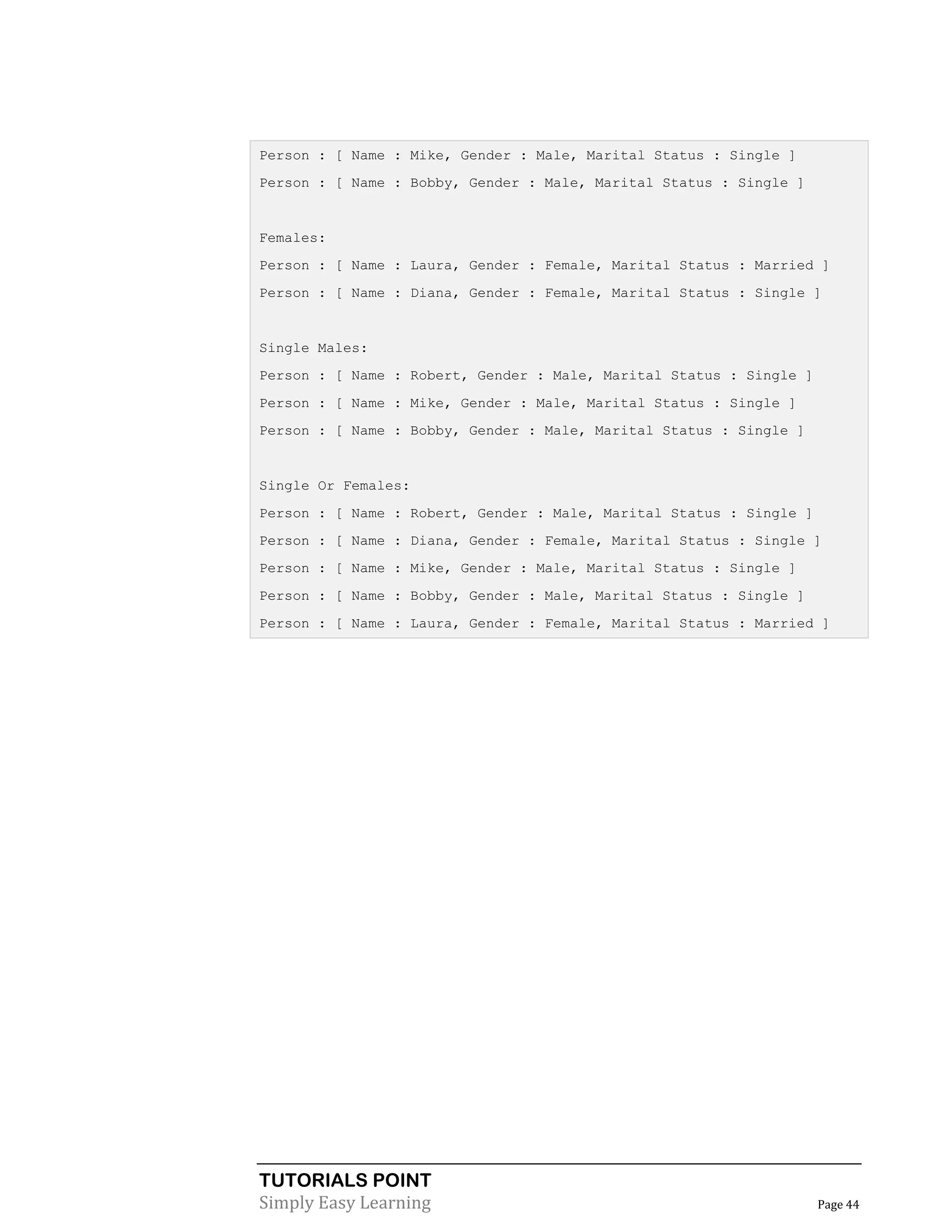 TUTORIALS POINT
Simply Easy Learning Page 44
Person : [ Name : Mike, Gender : Male, Marital Status : Single ]
Person : [ Name : Bobby, Gender : Male, Marital Status : Single ]
Females:
Person : [ Name : Laura, Gender : Female, Marital Status : Married ]
Person : [ Name : Diana, Gender : Female, Marital Status : Single ]
Single Males:
Person : [ Name : Robert, Gender : Male, Marital Status : Single ]
Person : [ Name : Mike, Gender : Male, Marital Status : Single ]
Person : [ Name : Bobby, Gender : Male, Marital Status : Single ]
Single Or Females:
Person : [ Name : Robert, Gender : Male, Marital Status : Single ]
Person : [ Name : Diana, Gender : Female, Marital Status : Single ]
Person : [ Name : Mike, Gender : Male, Marital Status : Single ]
Person : [ Name : Bobby, Gender : Male, Marital Status : Single ]
Person : [ Name : Laura, Gender : Female, Marital Status : Married ]
 