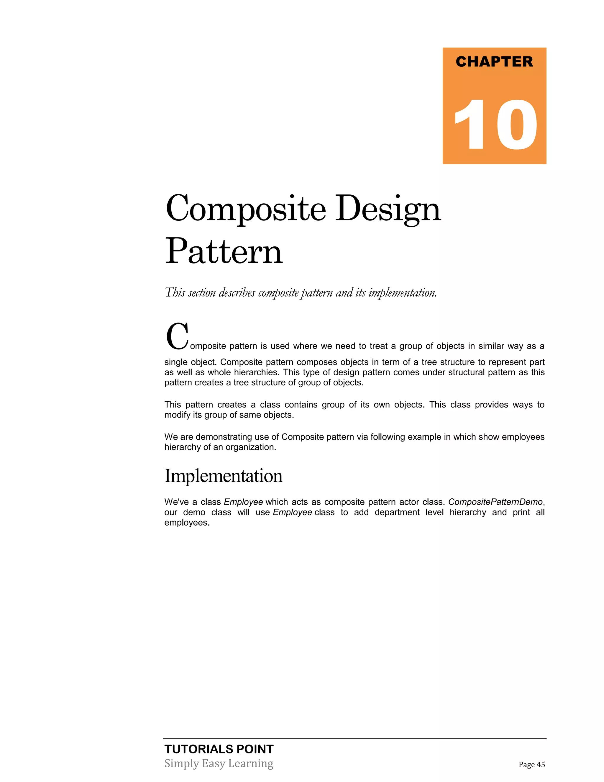 TUTORIALS POINT
Simply Easy Learning Page 45
Composite Design
Pattern
This section describes composite pattern and its implementation.
Composite pattern is used where we need to treat a group of objects in similar way as a
single object. Composite pattern composes objects in term of a tree structure to represent part
as well as whole hierarchies. This type of design pattern comes under structural pattern as this
pattern creates a tree structure of group of objects.
This pattern creates a class contains group of its own objects. This class provides ways to
modify its group of same objects.
We are demonstrating use of Composite pattern via following example in which show employees
hierarchy of an organization.
Implementation
We've a class Employee which acts as composite pattern actor class. CompositePatternDemo,
our demo class will use Employee class to add department level hierarchy and print all
employees.
CHAPTER
10
 