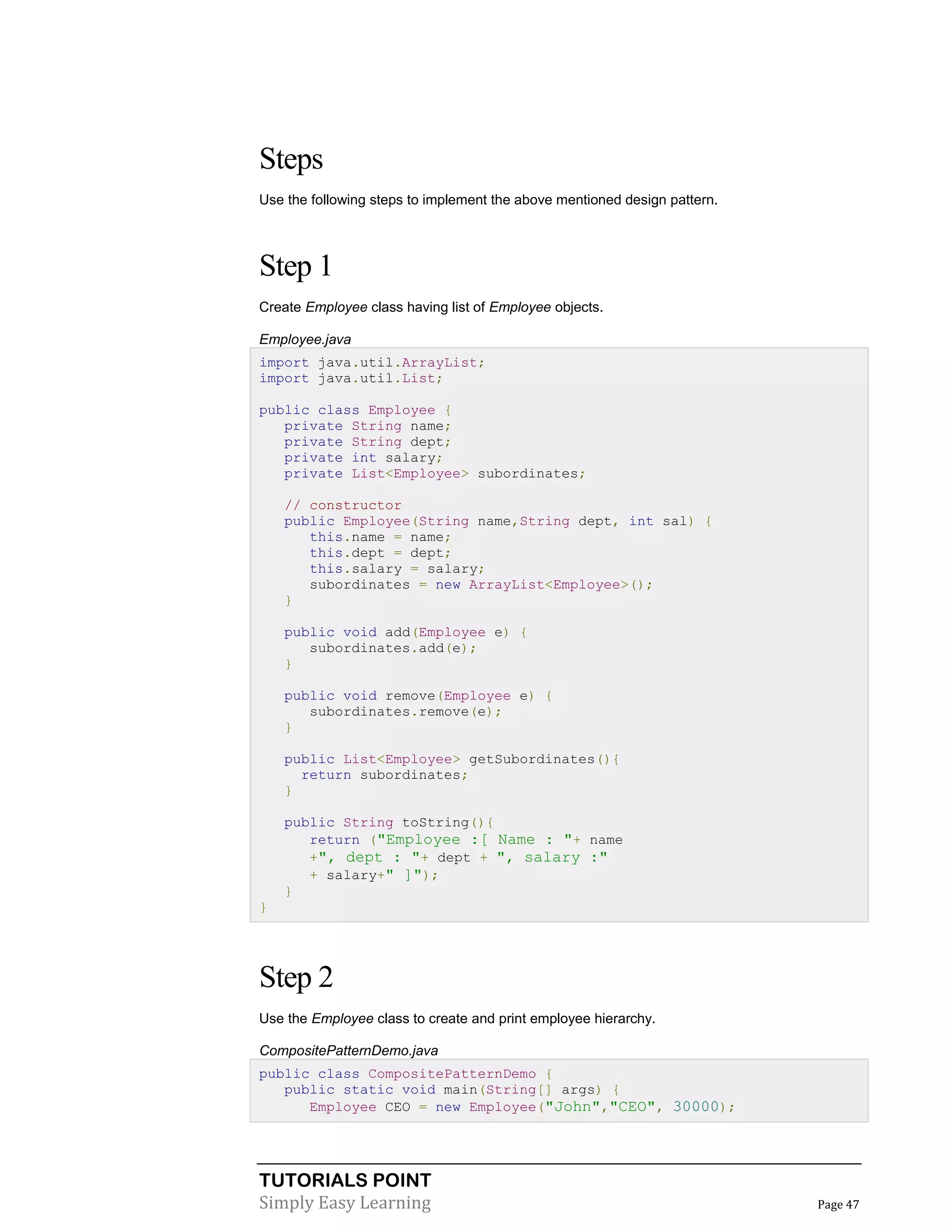 TUTORIALS POINT
Simply Easy Learning Page 47
Steps
Use the following steps to implement the above mentioned design pattern.
Step 1
Create Employee class having list of Employee objects.
Employee.java
import java.util.ArrayList;
import java.util.List;
public class Employee {
private String name;
private String dept;
private int salary;
private List<Employee> subordinates;
// constructor
public Employee(String name,String dept, int sal) {
this.name = name;
this.dept = dept;
this.salary = salary;
subordinates = new ArrayList<Employee>();
}
public void add(Employee e) {
subordinates.add(e);
}
public void remove(Employee e) {
subordinates.remove(e);
}
public List<Employee> getSubordinates(){
return subordinates;
}
public String toString(){
return ("Employee :[ Name : "+ name
+", dept : "+ dept + ", salary :"
+ salary+" ]");
}
}
Step 2
Use the Employee class to create and print employee hierarchy.
CompositePatternDemo.java
public class CompositePatternDemo {
public static void main(String[] args) {
Employee CEO = new Employee("John","CEO", 30000);
 