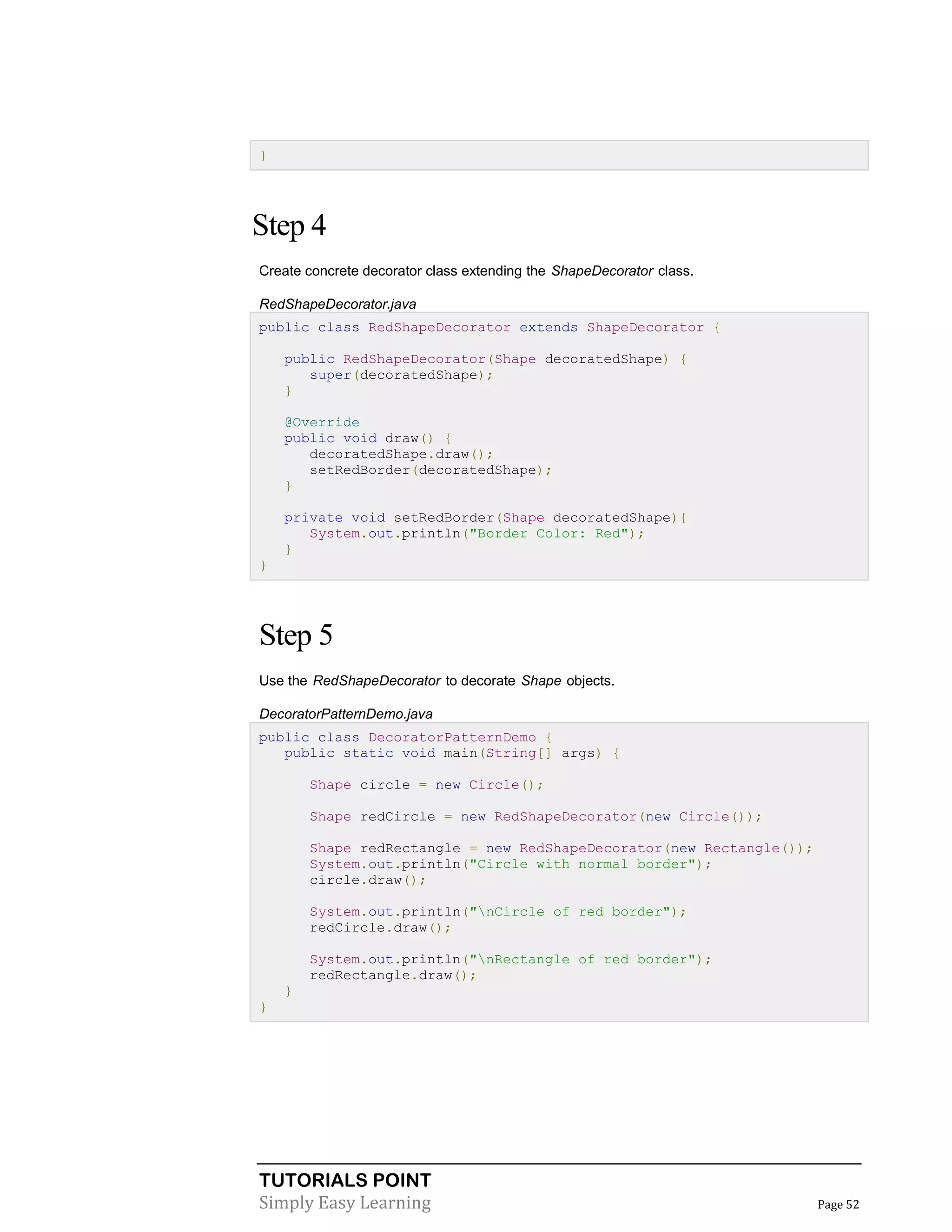 TUTORIALS POINT
Simply Easy Learning Page 52
}
Step 4
Create concrete decorator class extending the ShapeDecorator class.
RedShapeDecorator.java
public class RedShapeDecorator extends ShapeDecorator {
public RedShapeDecorator(Shape decoratedShape) {
super(decoratedShape);
}
@Override
public void draw() {
decoratedShape.draw();
setRedBorder(decoratedShape);
}
private void setRedBorder(Shape decoratedShape){
System.out.println("Border Color: Red");
}
}
Step 5
Use the RedShapeDecorator to decorate Shape objects.
DecoratorPatternDemo.java
public class DecoratorPatternDemo {
public static void main(String[] args) {
Shape circle = new Circle();
Shape redCircle = new RedShapeDecorator(new Circle());
Shape redRectangle = new RedShapeDecorator(new Rectangle());
System.out.println("Circle with normal border");
circle.draw();
System.out.println("nCircle of red border");
redCircle.draw();
System.out.println("nRectangle of red border");
redRectangle.draw();
}
}
 