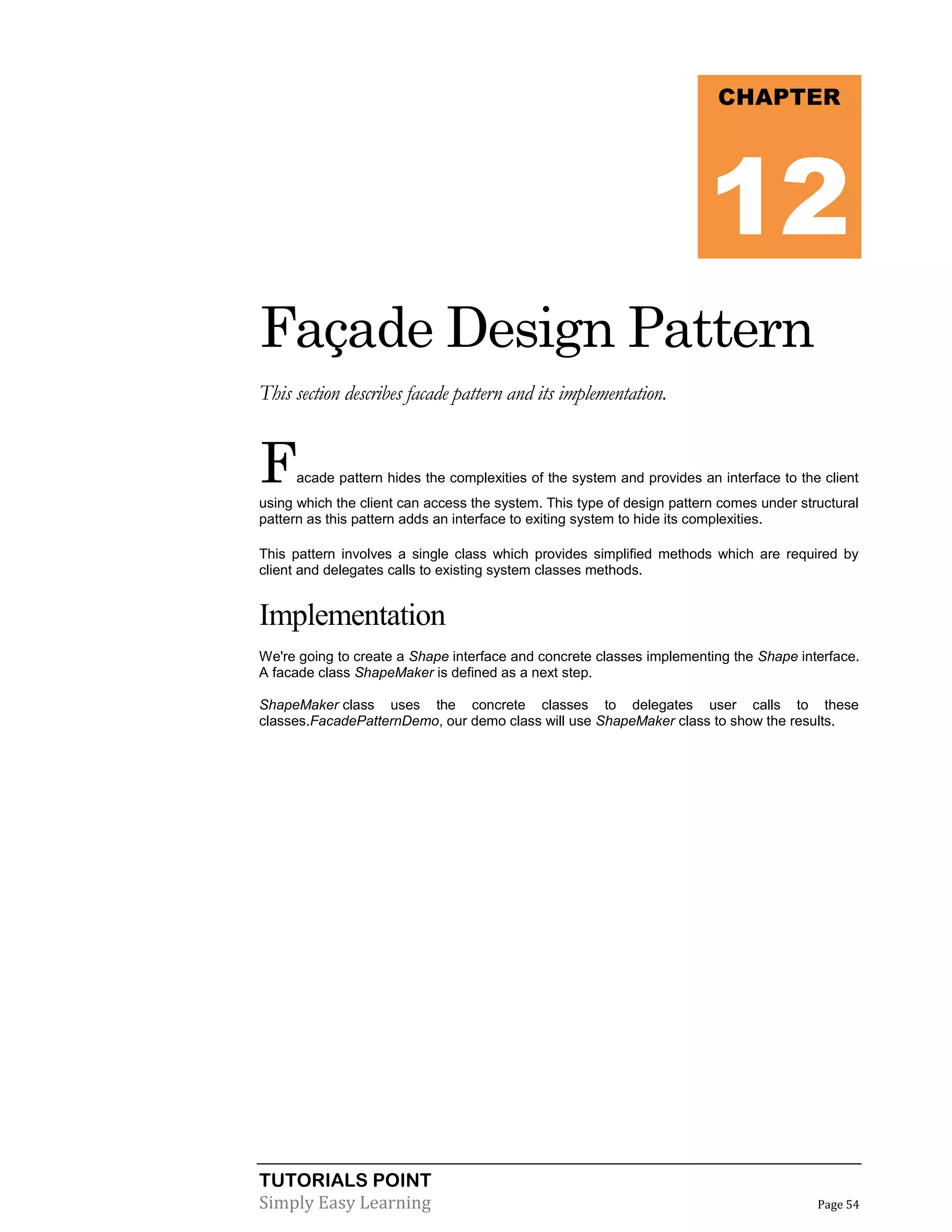 TUTORIALS POINT
Simply Easy Learning Page 54
Façade Design Pattern
This section describes facade pattern and its implementation.
Facade pattern hides the complexities of the system and provides an interface to the client
using which the client can access the system. This type of design pattern comes under structural
pattern as this pattern adds an interface to exiting system to hide its complexities.
This pattern involves a single class which provides simplified methods which are required by
client and delegates calls to existing system classes methods.
Implementation
We're going to create a Shape interface and concrete classes implementing the Shape interface.
A facade class ShapeMaker is defined as a next step.
ShapeMaker class uses the concrete classes to delegates user calls to these
classes.FacadePatternDemo, our demo class will use ShapeMaker class to show the results.
CHAPTER
12
 