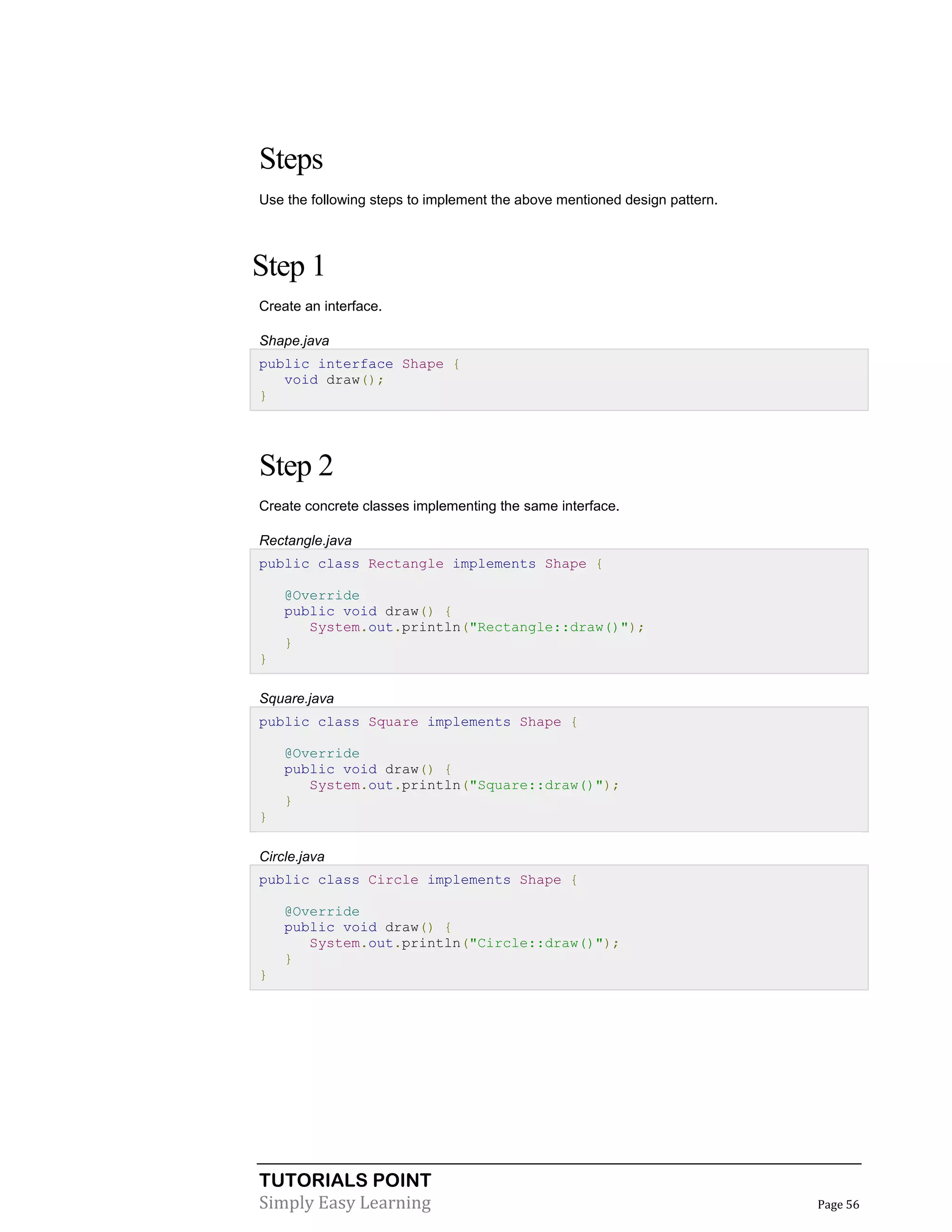 TUTORIALS POINT
Simply Easy Learning Page 56
Steps
Use the following steps to implement the above mentioned design pattern.
Step 1
Create an interface.
Shape.java
public interface Shape {
void draw();
}
Step 2
Create concrete classes implementing the same interface.
Rectangle.java
public class Rectangle implements Shape {
@Override
public void draw() {
System.out.println("Rectangle::draw()");
}
}
Square.java
public class Square implements Shape {
@Override
public void draw() {
System.out.println("Square::draw()");
}
}
Circle.java
public class Circle implements Shape {
@Override
public void draw() {
System.out.println("Circle::draw()");
}
}
 