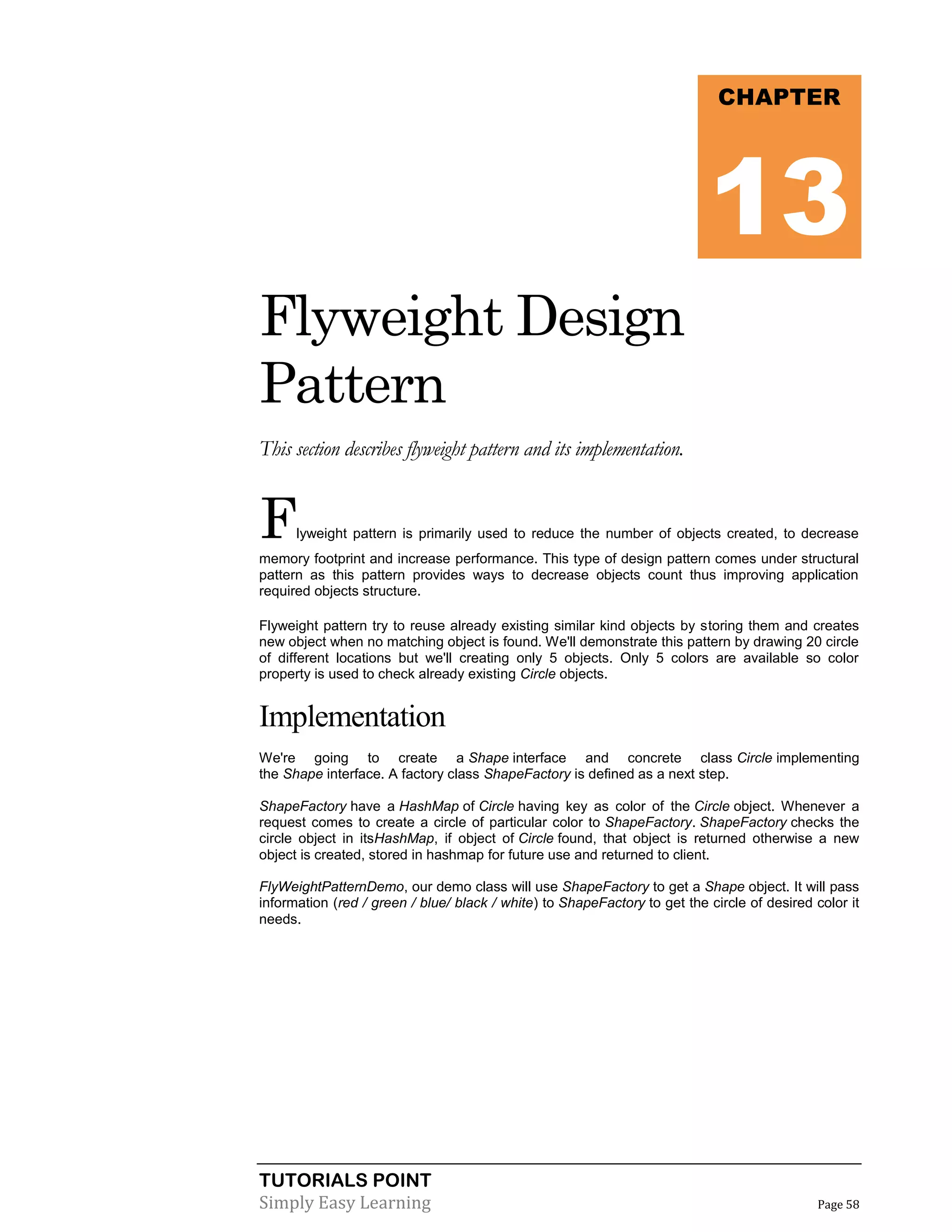 TUTORIALS POINT
Simply Easy Learning Page 58
Flyweight Design
Pattern
This section describes flyweight pattern and its implementation.
Flyweight pattern is primarily used to reduce the number of objects created, to decrease
memory footprint and increase performance. This type of design pattern comes under structural
pattern as this pattern provides ways to decrease objects count thus improving application
required objects structure.
Flyweight pattern try to reuse already existing similar kind objects by storing them and creates
new object when no matching object is found. We'll demonstrate this pattern by drawing 20 circle
of different locations but we'll creating only 5 objects. Only 5 colors are available so color
property is used to check already existing Circle objects.
Implementation
We're going to create a Shape interface and concrete class Circle implementing
the Shape interface. A factory class ShapeFactory is defined as a next step.
ShapeFactory have a HashMap of Circle having key as color of the Circle object. Whenever a
request comes to create a circle of particular color to ShapeFactory. ShapeFactory checks the
circle object in itsHashMap, if object of Circle found, that object is returned otherwise a new
object is created, stored in hashmap for future use and returned to client.
FlyWeightPatternDemo, our demo class will use ShapeFactory to get a Shape object. It will pass
information (red / green / blue/ black / white) to ShapeFactory to get the circle of desired color it
needs.
CHAPTER
13
 