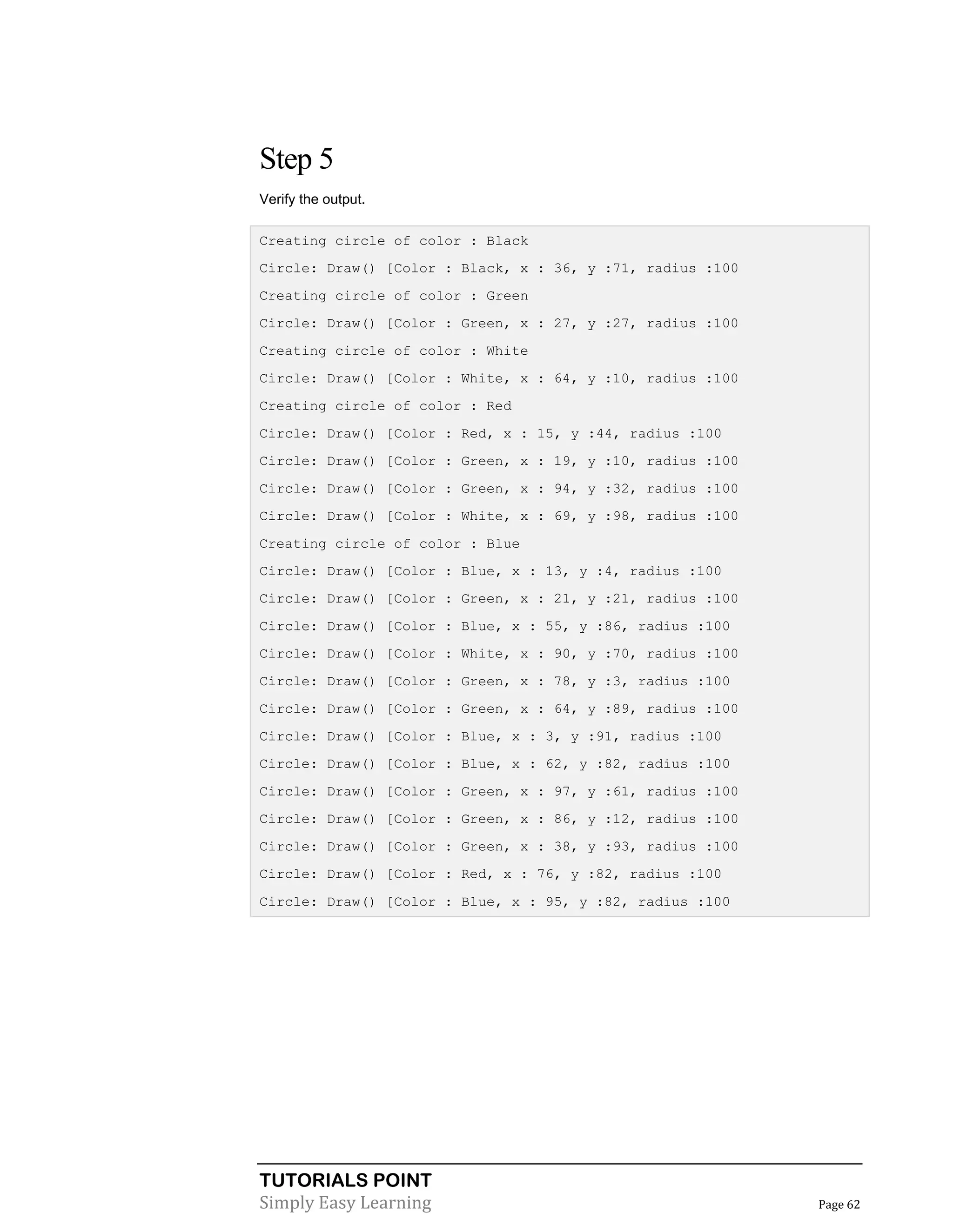 TUTORIALS POINT
Simply Easy Learning Page 62
Step 5
Verify the output.
Creating circle of color : Black
Circle: Draw() [Color : Black, x : 36, y :71, radius :100
Creating circle of color : Green
Circle: Draw() [Color : Green, x : 27, y :27, radius :100
Creating circle of color : White
Circle: Draw() [Color : White, x : 64, y :10, radius :100
Creating circle of color : Red
Circle: Draw() [Color : Red, x : 15, y :44, radius :100
Circle: Draw() [Color : Green, x : 19, y :10, radius :100
Circle: Draw() [Color : Green, x : 94, y :32, radius :100
Circle: Draw() [Color : White, x : 69, y :98, radius :100
Creating circle of color : Blue
Circle: Draw() [Color : Blue, x : 13, y :4, radius :100
Circle: Draw() [Color : Green, x : 21, y :21, radius :100
Circle: Draw() [Color : Blue, x : 55, y :86, radius :100
Circle: Draw() [Color : White, x : 90, y :70, radius :100
Circle: Draw() [Color : Green, x : 78, y :3, radius :100
Circle: Draw() [Color : Green, x : 64, y :89, radius :100
Circle: Draw() [Color : Blue, x : 3, y :91, radius :100
Circle: Draw() [Color : Blue, x : 62, y :82, radius :100
Circle: Draw() [Color : Green, x : 97, y :61, radius :100
Circle: Draw() [Color : Green, x : 86, y :12, radius :100
Circle: Draw() [Color : Green, x : 38, y :93, radius :100
Circle: Draw() [Color : Red, x : 76, y :82, radius :100
Circle: Draw() [Color : Blue, x : 95, y :82, radius :100
 