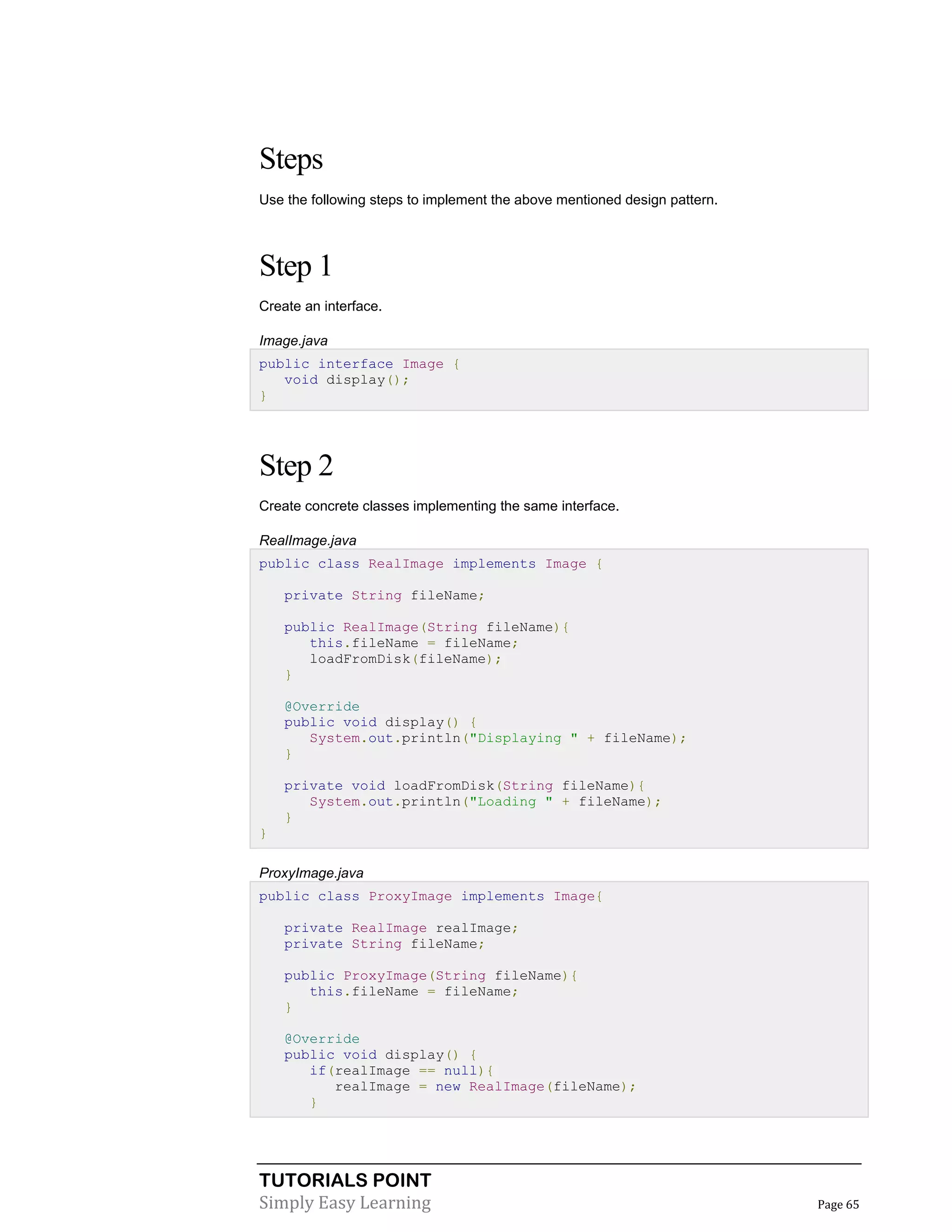 TUTORIALS POINT
Simply Easy Learning Page 65
Steps
Use the following steps to implement the above mentioned design pattern.
Step 1
Create an interface.
Image.java
public interface Image {
void display();
}
Step 2
Create concrete classes implementing the same interface.
RealImage.java
public class RealImage implements Image {
private String fileName;
public RealImage(String fileName){
this.fileName = fileName;
loadFromDisk(fileName);
}
@Override
public void display() {
System.out.println("Displaying " + fileName);
}
private void loadFromDisk(String fileName){
System.out.println("Loading " + fileName);
}
}
ProxyImage.java
public class ProxyImage implements Image{
private RealImage realImage;
private String fileName;
public ProxyImage(String fileName){
this.fileName = fileName;
}
@Override
public void display() {
if(realImage == null){
realImage = new RealImage(fileName);
}
 