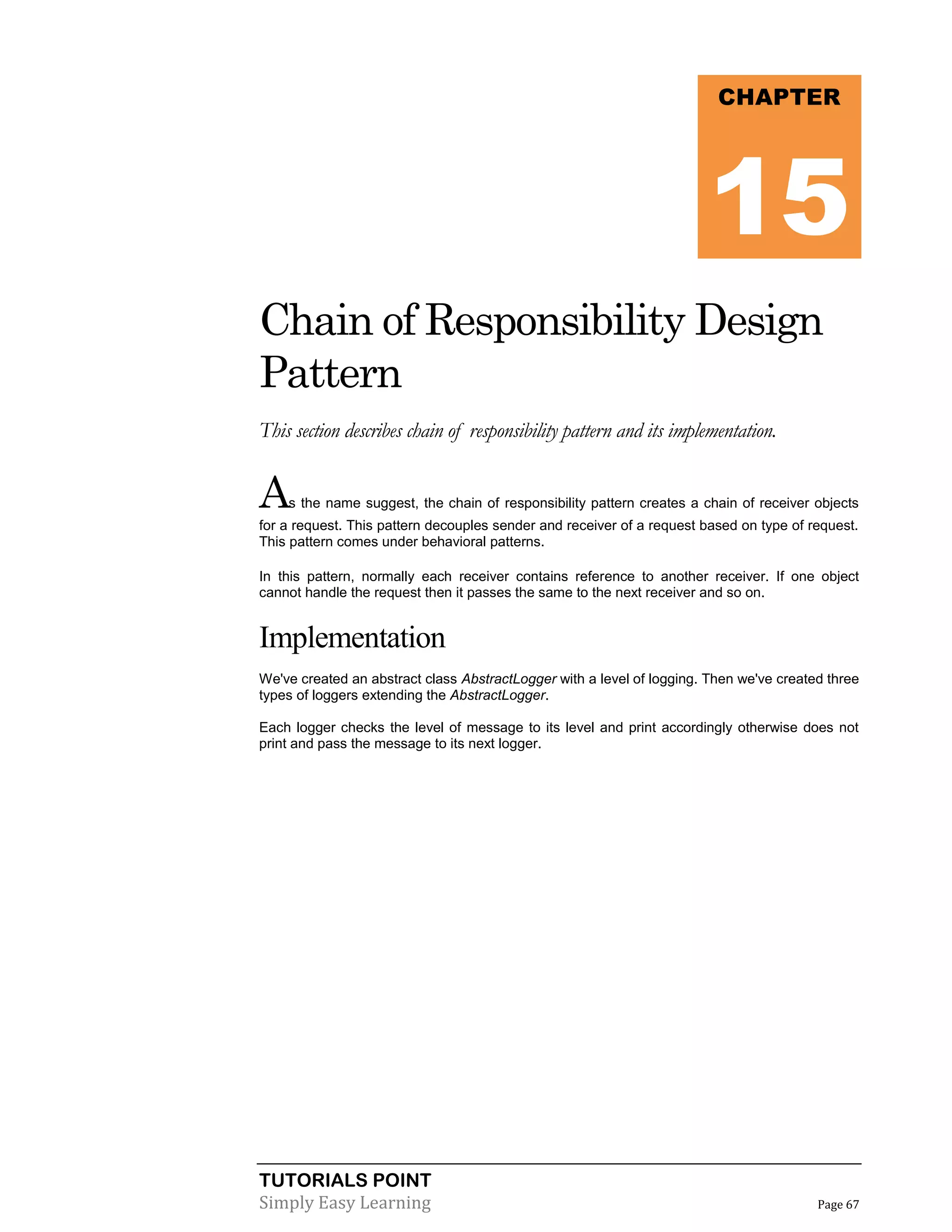 TUTORIALS POINT
Simply Easy Learning Page 67
Chain of Responsibility Design
Pattern
This section describes chain of responsibility pattern and its implementation.
As the name suggest, the chain of responsibility pattern creates a chain of receiver objects
for a request. This pattern decouples sender and receiver of a request based on type of request.
This pattern comes under behavioral patterns.
In this pattern, normally each receiver contains reference to another receiver. If one object
cannot handle the request then it passes the same to the next receiver and so on.
Implementation
We've created an abstract class AbstractLogger with a level of logging. Then we've created three
types of loggers extending the AbstractLogger.
Each logger checks the level of message to its level and print accordingly otherwise does not
print and pass the message to its next logger.
CHAPTER
15
 
