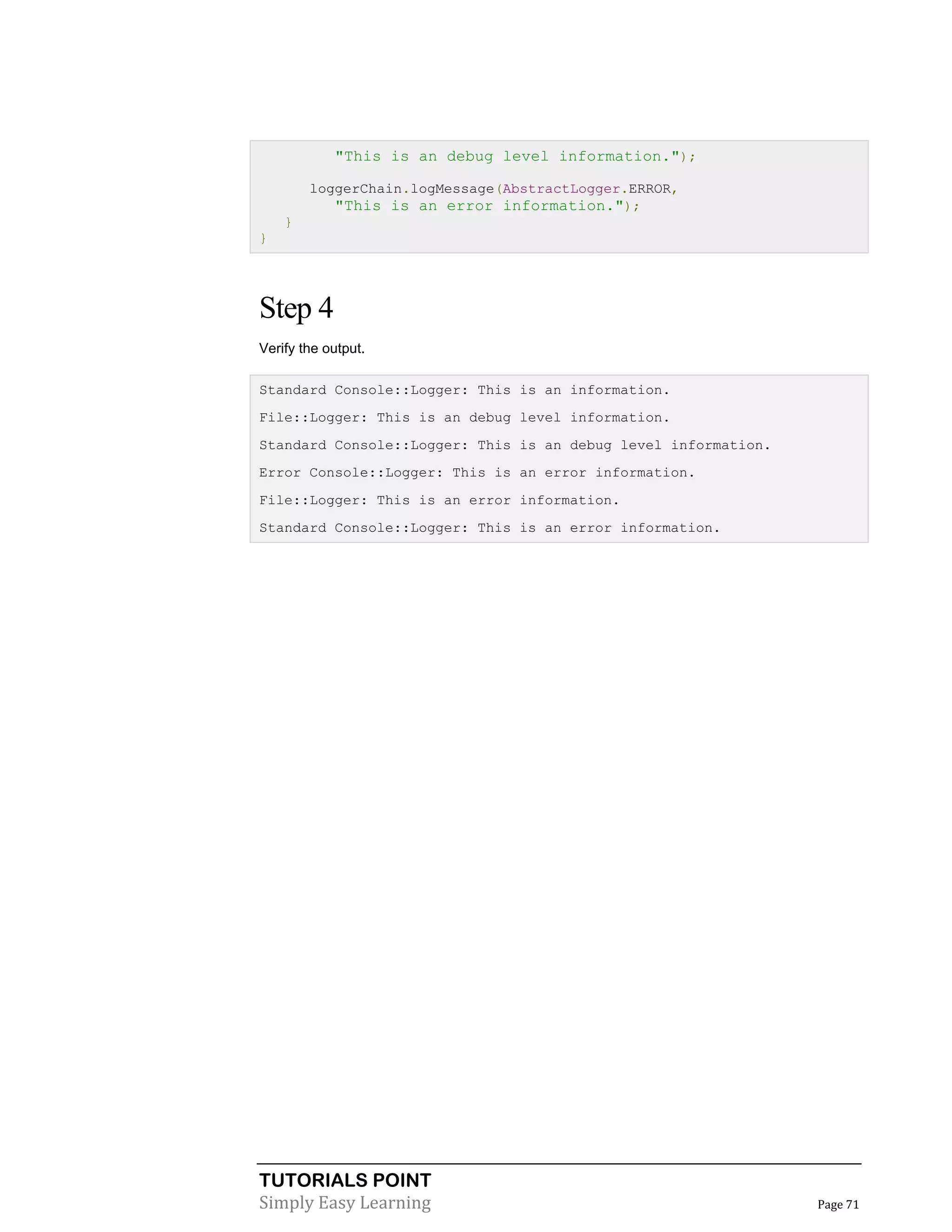 TUTORIALS POINT
Simply Easy Learning Page 71
"This is an debug level information.");
loggerChain.logMessage(AbstractLogger.ERROR,
"This is an error information.");
}
}
Step 4
Verify the output.
Standard Console::Logger: This is an information.
File::Logger: This is an debug level information.
Standard Console::Logger: This is an debug level information.
Error Console::Logger: This is an error information.
File::Logger: This is an error information.
Standard Console::Logger: This is an error information.
 