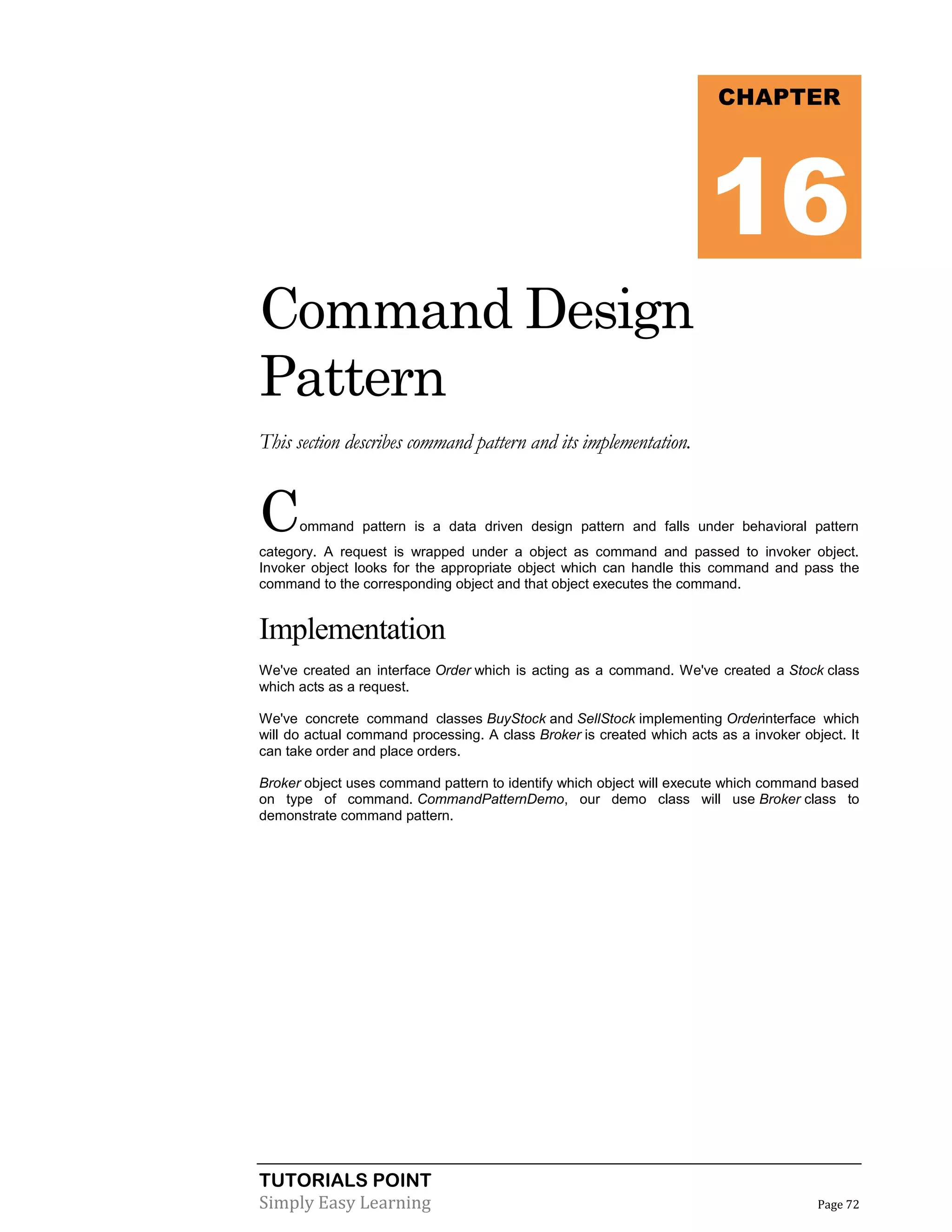 TUTORIALS POINT
Simply Easy Learning Page 72
Command Design
Pattern
This section describes command pattern and its implementation.
Command pattern is a data driven design pattern and falls under behavioral pattern
category. A request is wrapped under a object as command and passed to invoker object.
Invoker object looks for the appropriate object which can handle this command and pass the
command to the corresponding object and that object executes the command.
Implementation
We've created an interface Order which is acting as a command. We've created a Stock class
which acts as a request.
We've concrete command classes BuyStock and SellStock implementing Orderinterface which
will do actual command processing. A class Broker is created which acts as a invoker object. It
can take order and place orders.
Broker object uses command pattern to identify which object will execute which command based
on type of command. CommandPatternDemo, our demo class will use Broker class to
demonstrate command pattern.
CHAPTER
16
 