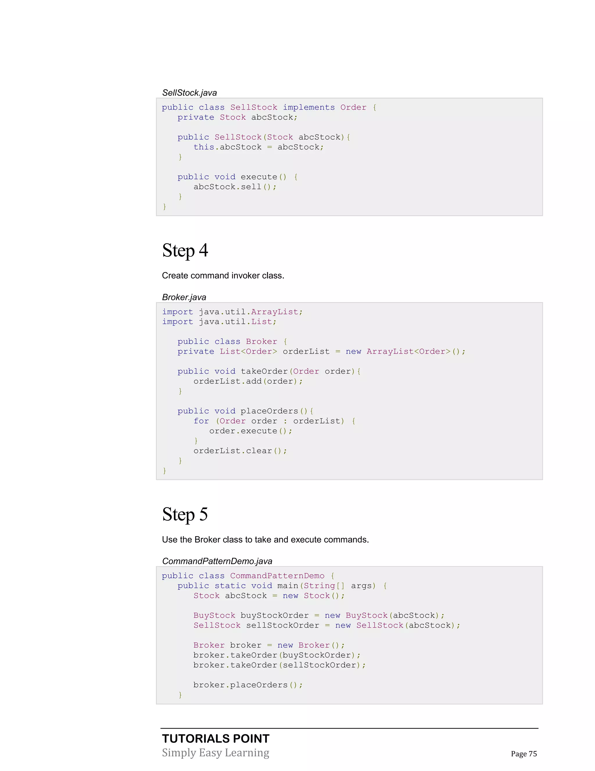 TUTORIALS POINT
Simply Easy Learning Page 75
SellStock.java
public class SellStock implements Order {
private Stock abcStock;
public SellStock(Stock abcStock){
this.abcStock = abcStock;
}
public void execute() {
abcStock.sell();
}
}
Step 4
Create command invoker class.
Broker.java
import java.util.ArrayList;
import java.util.List;
public class Broker {
private List<Order> orderList = new ArrayList<Order>();
public void takeOrder(Order order){
orderList.add(order);
}
public void placeOrders(){
for (Order order : orderList) {
order.execute();
}
orderList.clear();
}
}
Step 5
Use the Broker class to take and execute commands.
CommandPatternDemo.java
public class CommandPatternDemo {
public static void main(String[] args) {
Stock abcStock = new Stock();
BuyStock buyStockOrder = new BuyStock(abcStock);
SellStock sellStockOrder = new SellStock(abcStock);
Broker broker = new Broker();
broker.takeOrder(buyStockOrder);
broker.takeOrder(sellStockOrder);
broker.placeOrders();
}
 