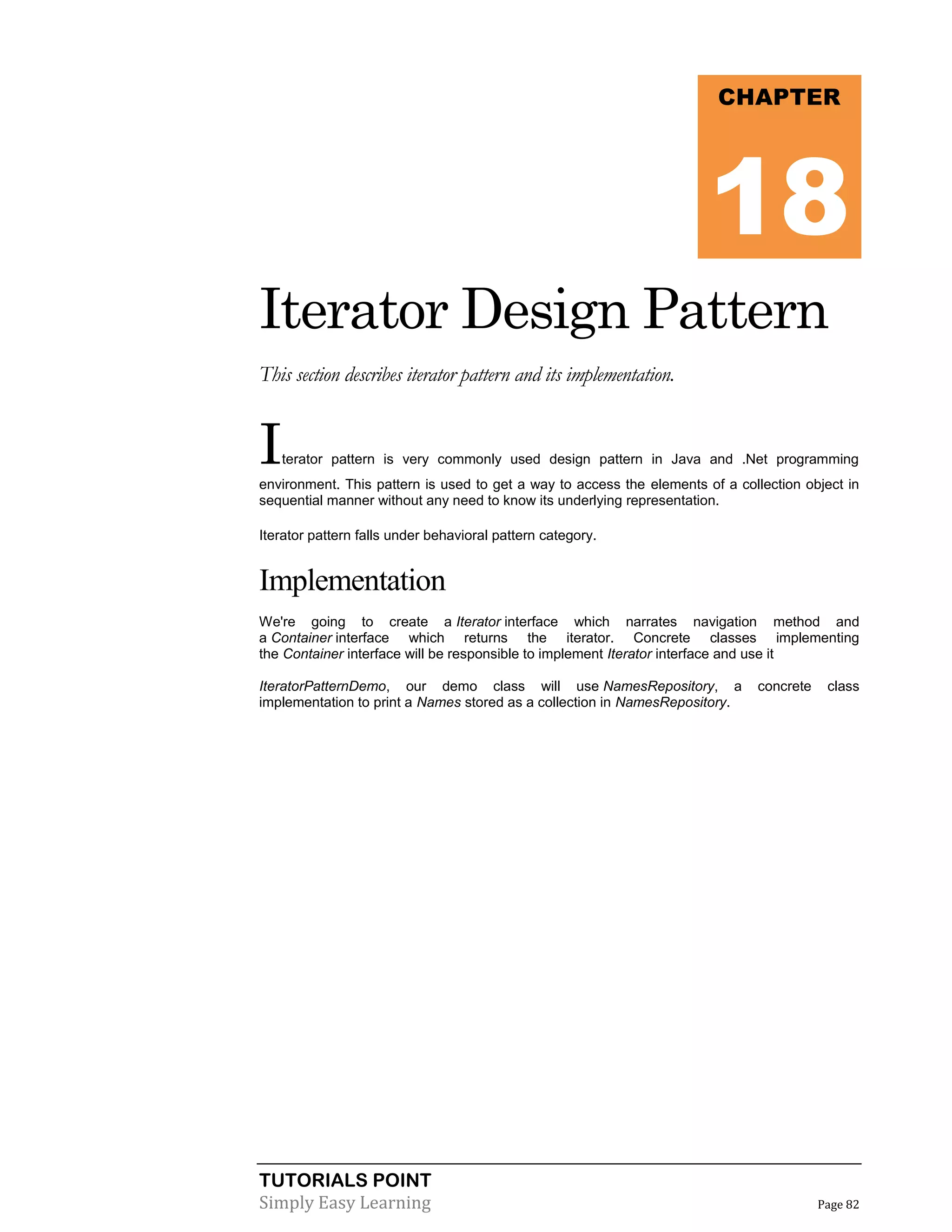 TUTORIALS POINT
Simply Easy Learning Page 82
Iterator Design Pattern
This section describes iterator pattern and its implementation.
Iterator pattern is very commonly used design pattern in Java and .Net programming
environment. This pattern is used to get a way to access the elements of a collection object in
sequential manner without any need to know its underlying representation.
Iterator pattern falls under behavioral pattern category.
Implementation
We're going to create a Iterator interface which narrates navigation method and
a Container interface which returns the iterator. Concrete classes implementing
the Container interface will be responsible to implement Iterator interface and use it
IteratorPatternDemo, our demo class will use NamesRepository, a concrete class
implementation to print a Names stored as a collection in NamesRepository.
CHAPTER
18
 