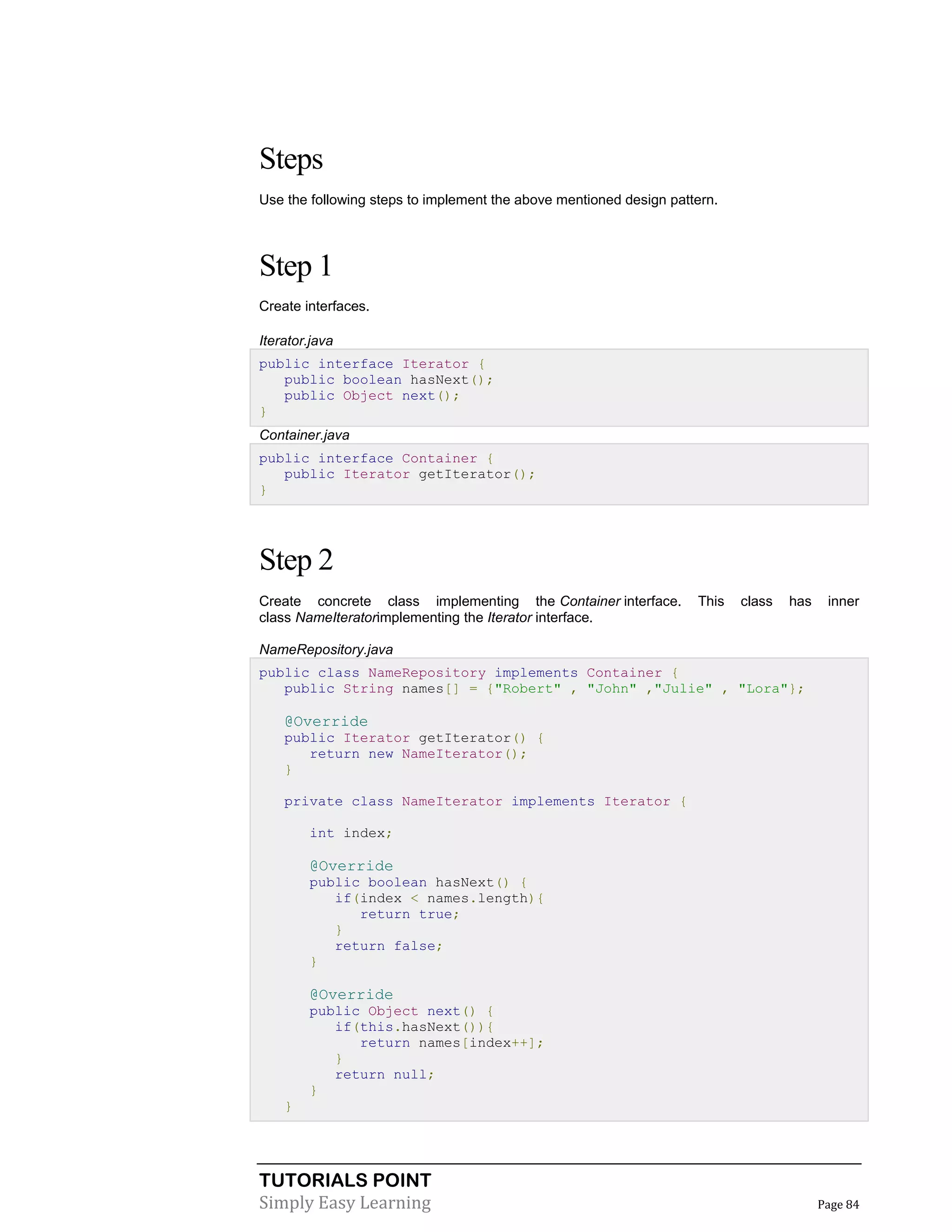 TUTORIALS POINT
Simply Easy Learning Page 84
Steps
Use the following steps to implement the above mentioned design pattern.
Step 1
Create interfaces.
Iterator.java
public interface Iterator {
public boolean hasNext();
public Object next();
}
Container.java
public interface Container {
public Iterator getIterator();
}
Step 2
Create concrete class implementing the Container interface. This class has inner
class NameIteratorimplementing the Iterator interface.
NameRepository.java
public class NameRepository implements Container {
public String names[] = {"Robert" , "John" ,"Julie" , "Lora"};
@Override
public Iterator getIterator() {
return new NameIterator();
}
private class NameIterator implements Iterator {
int index;
@Override
public boolean hasNext() {
if(index < names.length){
return true;
}
return false;
}
@Override
public Object next() {
if(this.hasNext()){
return names[index++];
}
return null;
}
}
 
