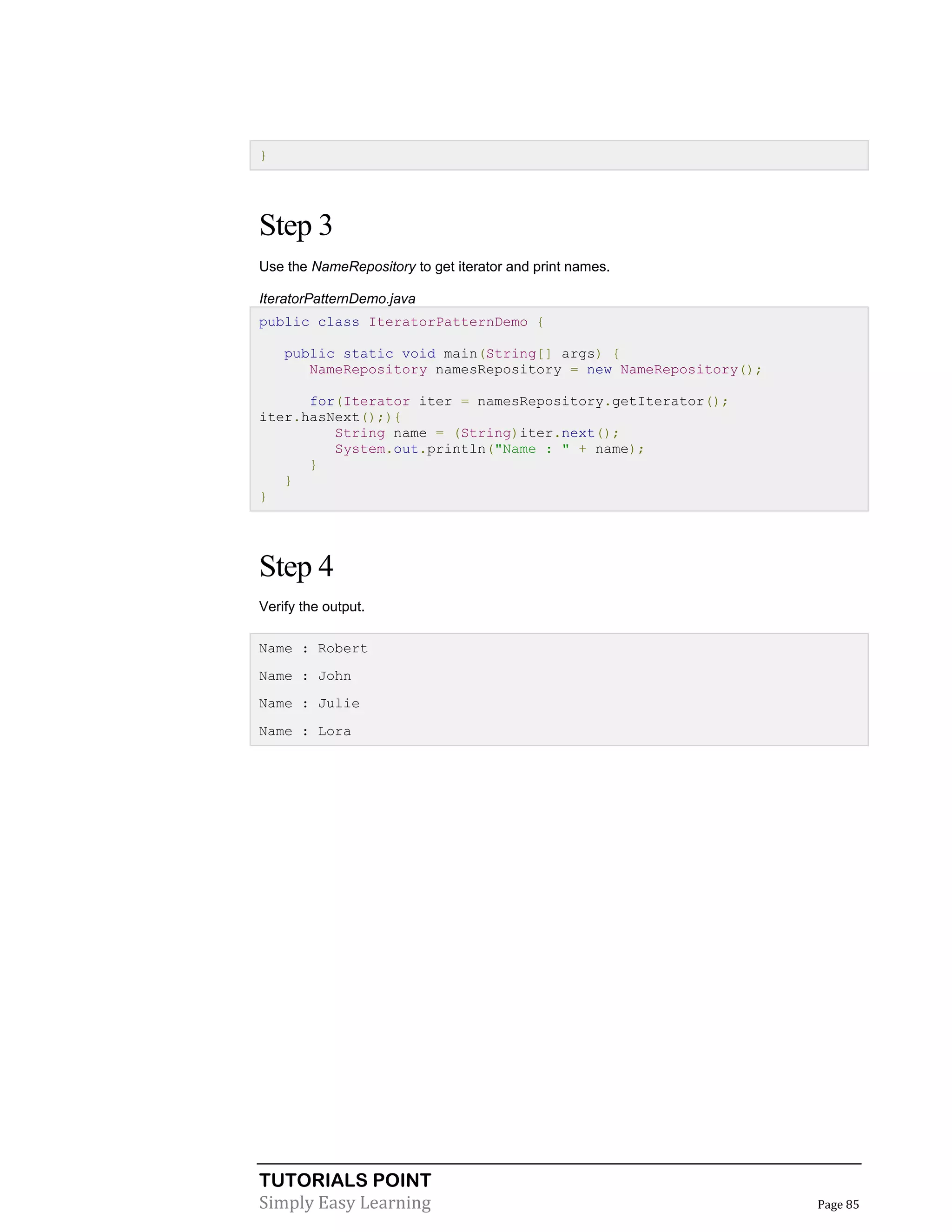 TUTORIALS POINT
Simply Easy Learning Page 85
}
Step 3
Use the NameRepository to get iterator and print names.
IteratorPatternDemo.java
public class IteratorPatternDemo {
public static void main(String[] args) {
NameRepository namesRepository = new NameRepository();
for(Iterator iter = namesRepository.getIterator();
iter.hasNext();){
String name = (String)iter.next();
System.out.println("Name : " + name);
}
}
}
Step 4
Verify the output.
Name : Robert
Name : John
Name : Julie
Name : Lora
 