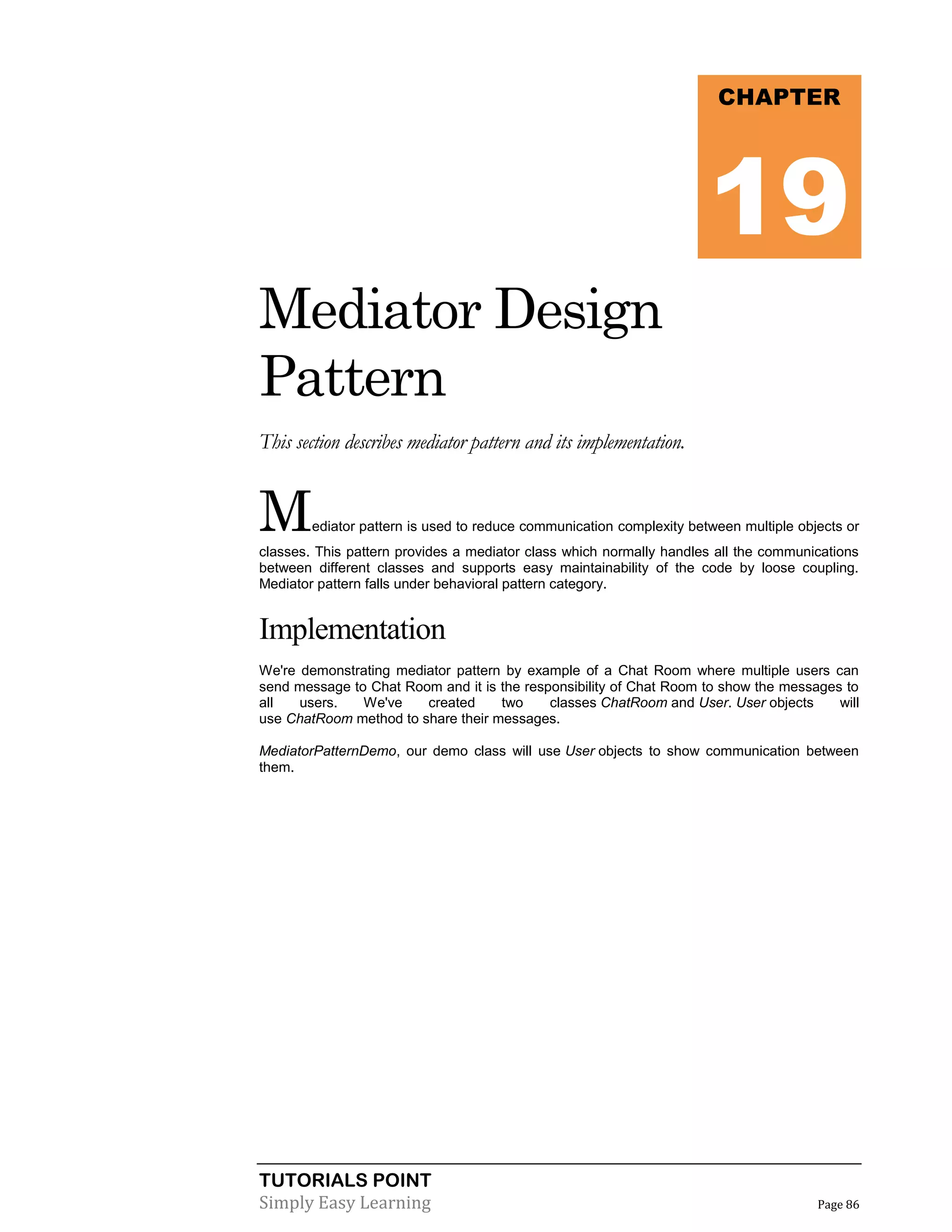 TUTORIALS POINT
Simply Easy Learning Page 86
Mediator Design
Pattern
This section describes mediator pattern and its implementation.
Mediator pattern is used to reduce communication complexity between multiple objects or
classes. This pattern provides a mediator class which normally handles all the communications
between different classes and supports easy maintainability of the code by loose coupling.
Mediator pattern falls under behavioral pattern category.
Implementation
We're demonstrating mediator pattern by example of a Chat Room where multiple users can
send message to Chat Room and it is the responsibility of Chat Room to show the messages to
all users. We've created two classes ChatRoom and User. User objects will
use ChatRoom method to share their messages.
MediatorPatternDemo, our demo class will use User objects to show communication between
them.
CHAPTER
19
 
