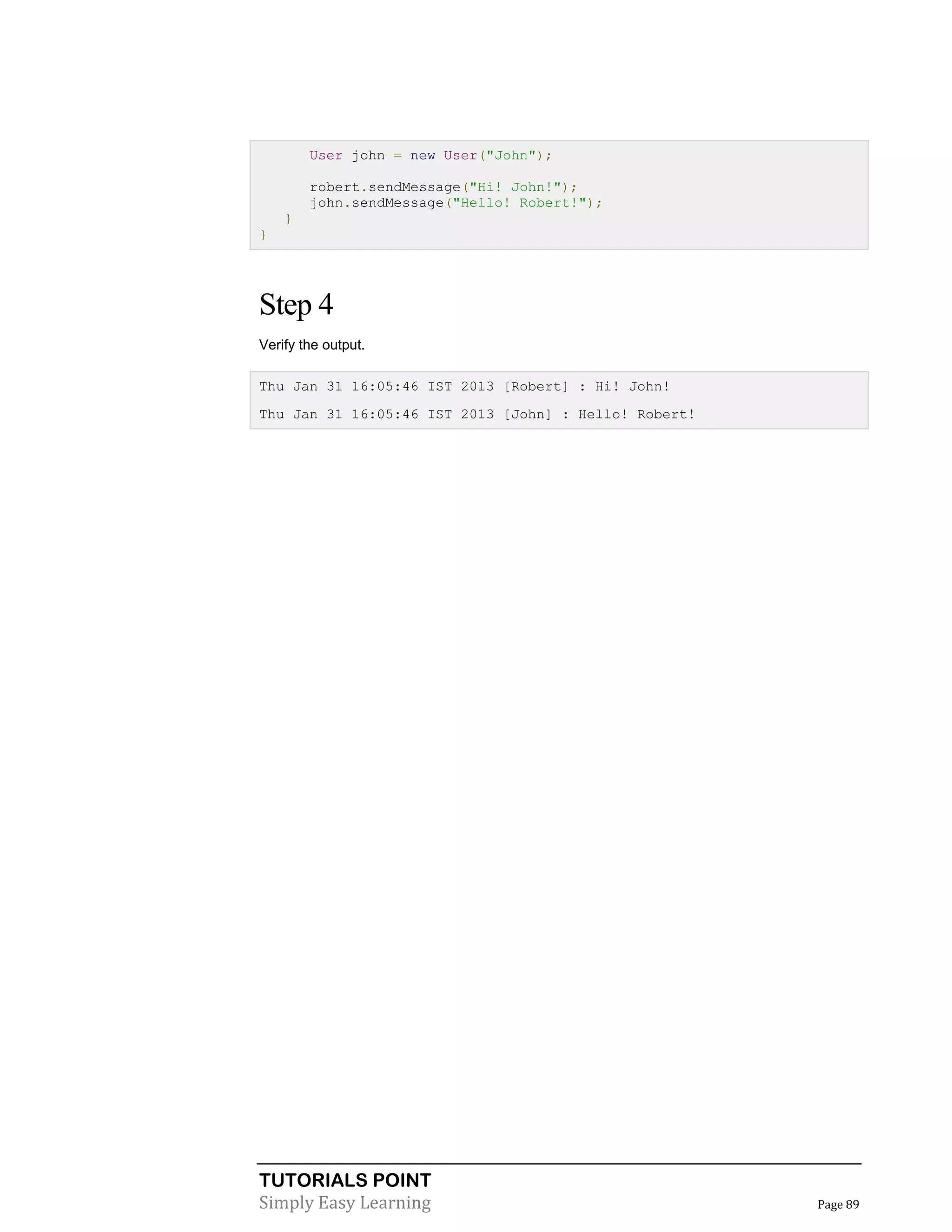 TUTORIALS POINT
Simply Easy Learning Page 89
User john = new User("John");
robert.sendMessage("Hi! John!");
john.sendMessage("Hello! Robert!");
}
}
Step 4
Verify the output.
Thu Jan 31 16:05:46 IST 2013 [Robert] : Hi! John!
Thu Jan 31 16:05:46 IST 2013 [John] : Hello! Robert!
 