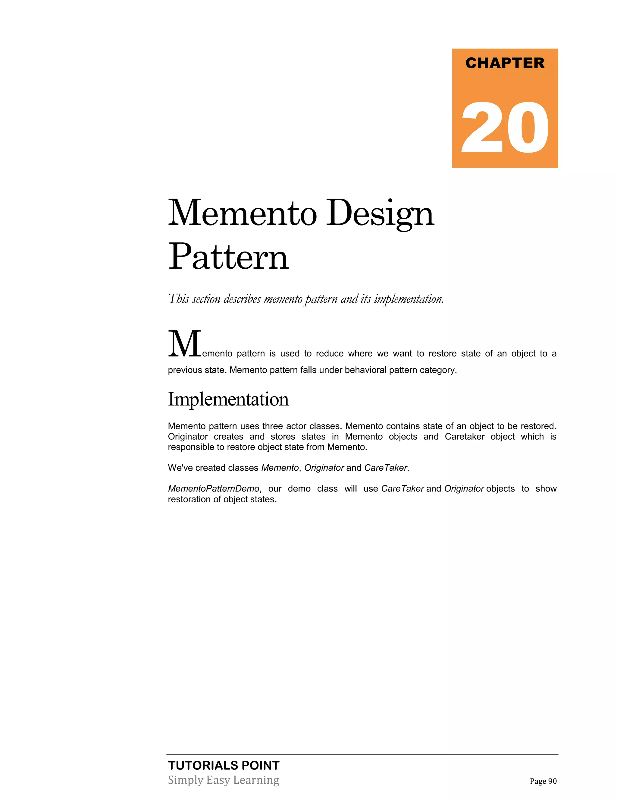 TUTORIALS POINT
Simply Easy Learning Page 90
Memento Design
Pattern
This section describes memento pattern and its implementation.
Memento pattern is used to reduce where we want to restore state of an object to a
previous state. Memento pattern falls under behavioral pattern category.
Implementation
Memento pattern uses three actor classes. Memento contains state of an object to be restored.
Originator creates and stores states in Memento objects and Caretaker object which is
responsible to restore object state from Memento.
We've created classes Memento, Originator and CareTaker.
MementoPatternDemo, our demo class will use CareTaker and Originator objects to show
restoration of object states.
CHAPTER
20
 
