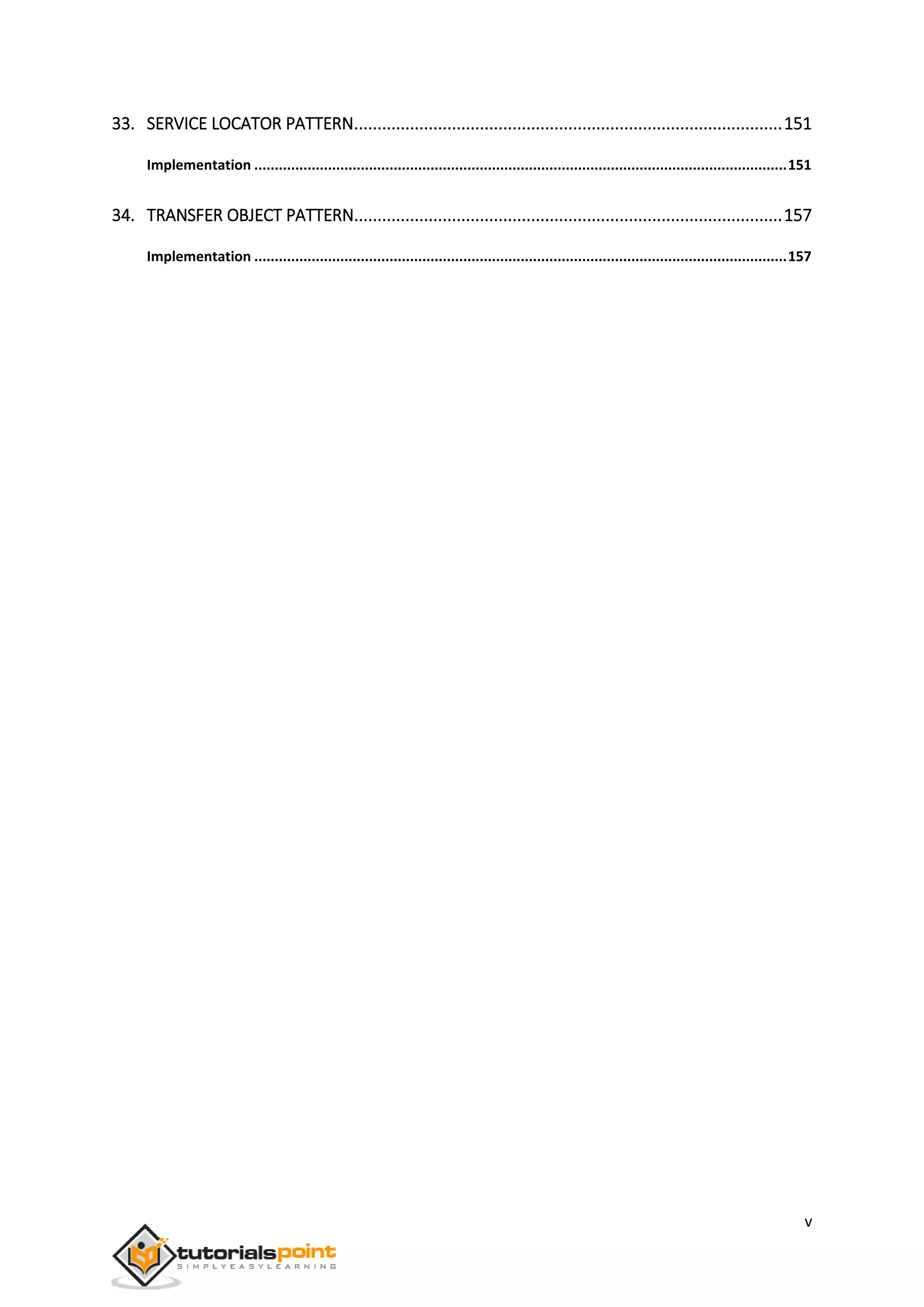 v
33. SERVICE LOCATOR PATTERN............................................................................................151
Implementation ..................................................................................................................................151
34. TRANSFER OBJECT PATTERN............................................................................................157
Implementation ..................................................................................................................................157
 