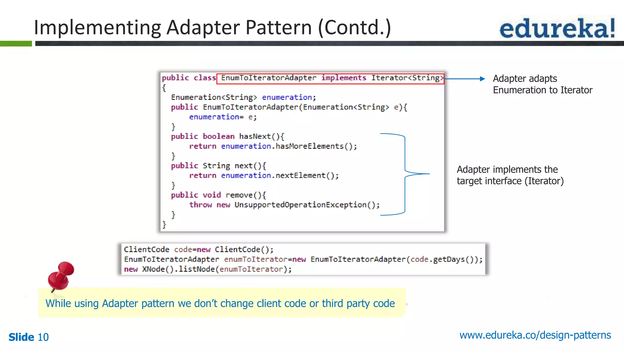 Slide 10Slide 10Slide 10 www.edureka.co/design-patterns
Implementing Adapter Pattern (Contd.)
Adapter implements the
target interface (Iterator)
Adapter adapts
Enumeration to Iterator
While using Adapter pattern we don’t change client code or third party code
 