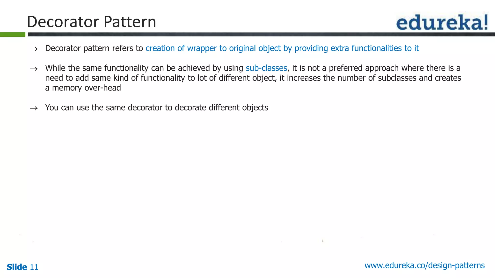 Slide 11Slide 11Slide 11 www.edureka.co/design-patterns
Decorator Pattern
 Decorator pattern refers to creation of wrapper to original object by providing extra functionalities to it
 While the same functionality can be achieved by using sub-classes, it is not a preferred approach where there is a
need to add same kind of functionality to lot of different object, it increases the number of subclasses and creates
a memory over-head
 You can use the same decorator to decorate different objects
 